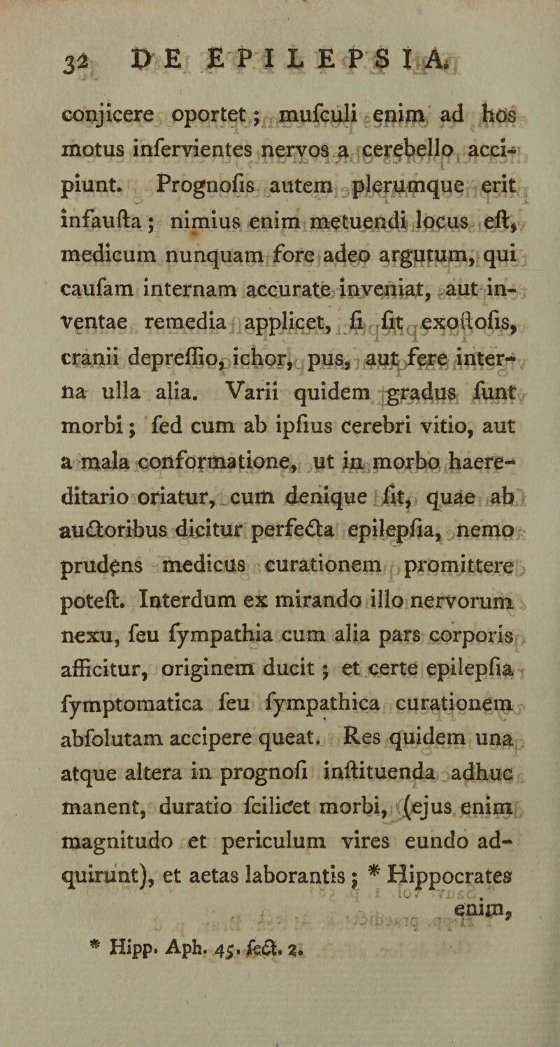 conjicere oportet; mufculi enim ad hos motus infervientes nervos a cerebello acci¬ piunt. Prognofis autem plerumque erit infaufta; nimius enim metuendi locus eft* medicum nunquam fore adeo argutum, qui caufam internam accurate inveniat, aut in¬ ventae remedia applicet, fi fit exoitofis, cranii depreffio, ichor, pus, aut fere inter¬ na ulla alia. Varii quidem gradus funt morbi; fed cum ab ipfius cerebri vitio, aut a mala conformatione, ut in morbo haere- ditario oriatur, cum denique fit, quae ab au&amp;oribus dicitur perfe£la epilepfia, nemo prudens medicus curationem promittere poteft. Interdum ex mirando illo nervorum nexu, feu fympathia cum alia pars corporis afficitur, originem ducit; et certe epilepfia fymptomatica feu fympathica curationem abfolutam accipere queat. Res quidem una atque altera in prognofi inftituenda adhuc manent, duratio fcilicfet morbi, (ejus enim magnitudo et periculum vires eundo ad- quirunt), et aetas laborantis; * Hippocrates enim, * Hipp. Aph. 45. £e£t 2.