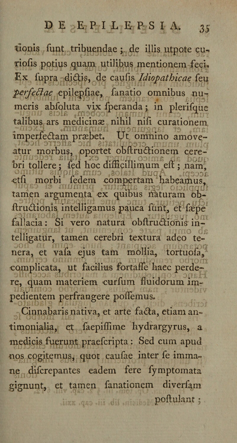 tionis fuot tribuendae p de illis utpote cu-« riofis potius quam utilibus mentionem feci. Ex fupra didis, de caufis Idiopathicae feu perfectae epilepfiae, fanatio omnibus nu-&gt; meris abfoluta vixfperanda; in plerifque ■“i/gnw 8iDi£ fmsaoDr injsmn/f tidfejr £mi talibus ars medicinse nihil nili curationem imperfedtam praebet. Ut omnino amove- 80£lihjD3ID atur morbus, oportet obltrudionem cere- bri tollere ; fed hoc difficillimum elf; nam, v-*' u:/ «impilB muo vdOI£?I bljqA JqZ:JDL etfi morbi fedem compertam habeamus, iuqB3 is ntumnq ^ccnrams emar oiDiiaquf tamen argumenta ex quibus naturam ob- ftrudtionis intelligamus pauca furit, et fsepe fallacia: Si vero natura obftructionis in- telligatur, tamen cerebri textura adeo te- •i 0.0 O. i i S 5 ?} i' ! ■ ■■ t ;,'f ' A 5 ^ ■ v1 ■»\ ~,Cj nera, et vafa ejus tam mollia, tortuofaf complicata, ut facilius fbrtaffe haec perde- J | * i'.' ; .-'i':] '5 f !; ’w’ ' , ’ ;• ‘ •. ^ )('? f£ sfH&amp; re, quam materiem curfum fluidorum im¬ pedientem perfrangere poflemus* Cinnabaris nativa, et arte fa&amp;a, etiam an- timonialia, et faepiflime hydrargyrus, a medicis fuerunt praefcripta : Sed cum apud nos cogitemus, quot caufae inter fe imma¬ ne difcrepantes eadem fere fymptomata gignunt, et tamen fanationem diverfam poflulant ;