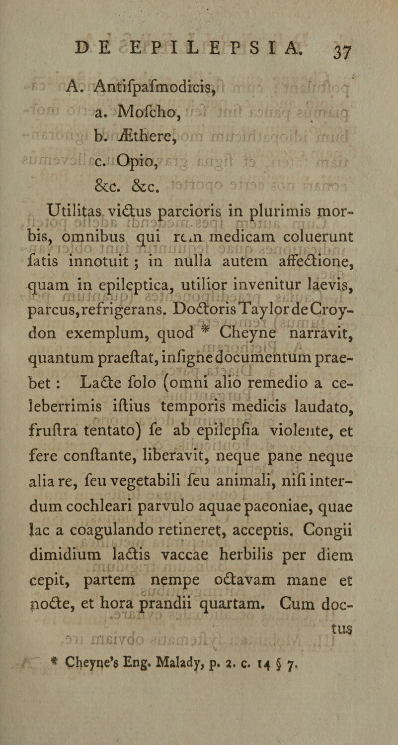 A. Antifpafmodicis, a. Mofcho, * *. b. iEthere, c. Opio, &amp;c. &amp;c. Utilitas vidus parcioris in plurimis mor¬ bis, omnibus qui rcAn medicam coluerunt fatis innotuit; in nulla autem affedione, quam in epileptica, utilior invenitur laevis, parcus,refrigerans. Dodoris TaylordeCroy- don exemplum, quod * Cheyne narravit, quantum praeflat, infigne documentum prae¬ bet : Lade folo (omni alio remedio a ce¬ leberrimis iftius temporis medicis laudato, fruftra tentato) fe ab epilepfia violente, et fere conflante, liberavit, neque pane neque alia re, feu vegetabili feu animali, nifi inter¬ dum cochleari parvulo aquae paeoniae, quae lac a coagulando retineret, acceptis. Congii dimidium ladis vaccae herbilis per diem - ..i-x cepit, partem nempe odavam mane et node, et hora prandii quartam. Cum doc¬ tus * Cheyne’8 Eng. Malady, p. 2. c. 14 § 7,