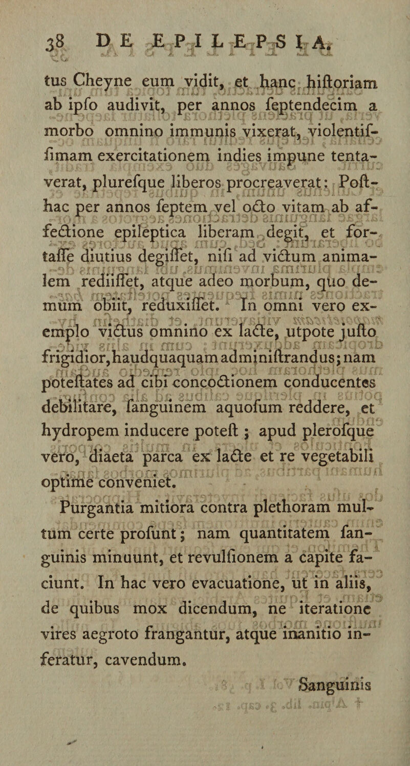 tus Cheyne eum vidit, et hanc hiftoriam ab ipfo audivit, per annos feptendecim a morbo omnino immunis vixerat, violentif- fimam exercitationem indies impune tenta- verat, plurefque liberos procreaverat : Poft- hac per annos feptem vel odto vitam ab af- ■ - v'; ' • ; &lt; JJJl ^ •• ’ ... ■ • - fedione epileptica liberam degit, et for- taffe diutius degiflet, nifi ad vidhim anima- b pfrttrpqnftr m0 gjiminsvm £mmrla lem rediiffet, atque adeo morbum, quo de¬ mum obiit, reduxiflet. In omni vero ex- emplo vidtus omnino ex la£te, utpote juflo frigidior, haudquaquam admjniftrandus; nam poteftates ad cibi conco&amp;ionem conducentes debilitare, fanguiriem aquofum reddere, et hydropem inducere poteft ; apud plerofque vero, diaeta parca ex la£te et re vegetabili optime conveniet. Purgantia mitiora contra plethoram mul¬ tum certe profunt; nam quantitatem fan- guinis minuunt, et revulfionem a capite fa¬ ciunt. In hac vero evacuatione, ut in aliis, de quibus mox dicendum, ne iteratione , a 1 fTt it j I 8, f J vires aegroto frangantur, atque inanitio in¬ feratur, cavendum. Sanguinis