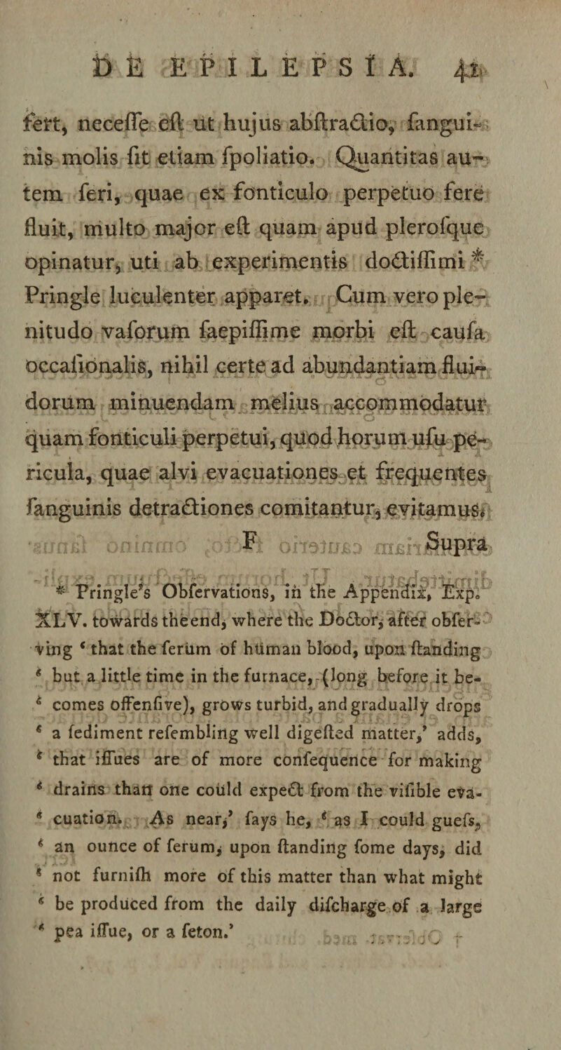 t&gt; k epilepsia. 4i&gt; fert, necefle eft iit hujus abftraCtio, fanguh nis molis fit etiam fpoliatio. Quantitas au¬ tem feri, quae ex fonticulo perpetuo fere fluit, multo major eft quam apud plerofque opinatur, uti ab experimentis doCtiflimi % Pringle luculenter apparet. Cum vero ple¬ nitudo vaforum faepiffime morbi eft caufa occafionalis, nihil certe ad abundantiam flui-» dorum minuendam melius accommodatur JL’ C * O * quam fonticuli perpetui, quod horum ufu pe¬ ricula, quae alvi evacuationes et frequentes fanguinis detractiones comitantur, evitamus. * Fringle*s Obfervations, ih tlie Appendix, Exp» XLV. towards theend, where the Dodlor* after obfer- ving c that the feriim of human blood, upon ftanding * but a little time in the furnace, (long before it be- 4 comes offenfive), grows turbid, andgradually drops * a fediment refembling well digefted matter/ adds, * that ifTues are of more confequence for making € drains thatt one coiild expe£t from the vilible cva- * cuation. As near/ fays he, * as I couJd guefs* * an ounce of ferum^ upon ftanding forne days, did ? not furnifh more of this matter than what might * be produced from the daily difcharge of a large * pea iffue, or a feton.* ,p r