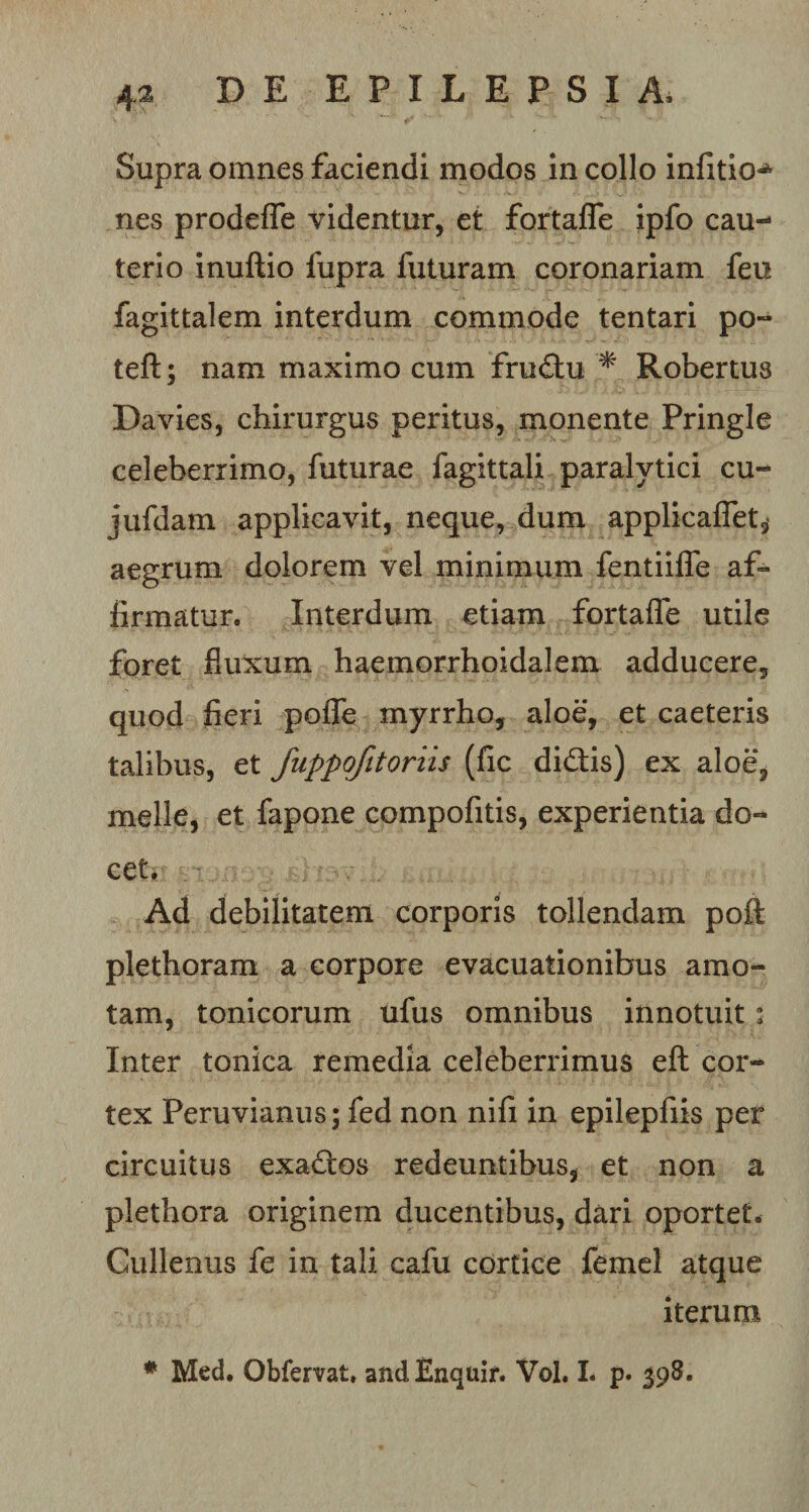 Supra omnes faciendi modos in collo infitio^ nes prodeffe videntur, et fortaflfe ipfo cau¬ terio inuftio lupra futuram coronariam feu fagittalem interdum commode tentari po- teft; nam maximo cum frudu * Robertus Davies, chirurgus peritus, monente Pringle celeberrimo, futurae fagittali paralytici cu- jufdam applicavit, neque, dum applicaflet^ aegrum dolorem vel minimum fentiifle af¬ firmatur. Interdum etiam fortaffe utile foret fluxum haemorrhoidalem adducere, quod fieri polle myrrho, aloe, et caeteris talibus, et fuppofitoriis (fic didis) ex aloe, meile, et fapone compofitis, experientia do¬ cet. Ad debilitatem corporis tollendam pofl: plethoram a corpore evacuationibus amo¬ tam, tonicorum ufus omnibus innotuit; Inter tonica remedia celeberrimus eft cor¬ tex Peruvianus; fed non nili in epilepfiis per circuitus exados redeuntibus, et non a plethora originem ducentibus, dari oportet. Cullenus fe in tali cafu cortice femel atque iterum # Med. Obfervat, andEnquir. Vol. I. p. 398.