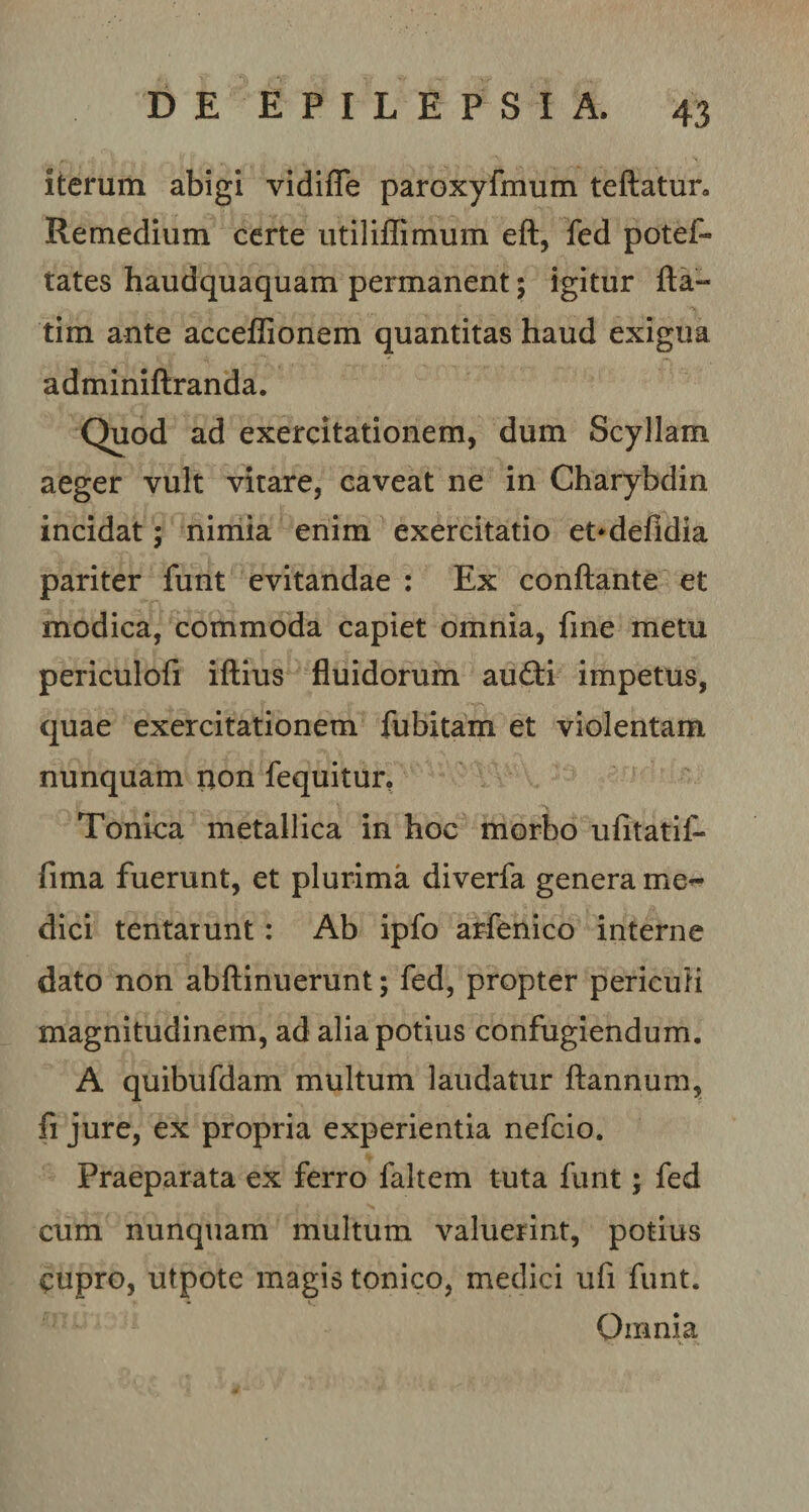 iterum abigi vidiffe paroxyfmum teftatur. Remedium certe utiliffimum eft, fed potef- tates haudquaquam permanent; igitur fla- tim ante acceflionem quantitas haud exigua adminiftranda. Quod ad exercitationem, dum Scyllam aeger vult vitare, caveat ne in Charybdin incidat; nimia enim exercitatio et*defldia pariter funt evitandae : Ex conflante et modica, commoda capiet omnia, fme metu periculofi iftius fluidorum audii impetus, quae exercitationem fubitam et violentam nunquam non fequitur, Tonica metallica in hoc morbo ufitatif- fima fuerunt, et plurima diverfa genera med¬ dici tentarunt: Ab ipfo arfenico interne dato non abflinuerunt; fed, propter periculi magnitudinem, ad alia potius confugiendum. A quibufdam multum laudatur ftannum, fi jure, ex propria experientia nefcio. Praeparata ex ferro fakem tuta funt; fed cum nunquam multum valuerint, potius £upro, utpote magis tonico, medici ufi funt. Omnia