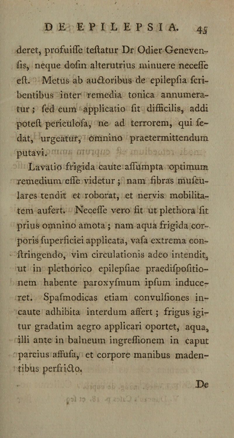 deret, profuiffe teftatur Dr Odier Geneven- fis, neque dofin alterutrius minuere necefle eft. Metus ab audoribus de epilepfia feri- bentibus inter remedia tonica annumera¬ tur ; fed eum applicatio fit difficilis, addi poteft periculofa, ne ad terrorem, qui fe~ dat, urgeatur, omnino praetermittendum putavi. nuie Lavatio frigida caute affumpta optimum remedium efle videtur ; nam fibras mufeu- lares tendit et roborat, et nervis mobilita¬ tem aufert. Necefle vero fit ut plethora fit prius omnino amota ; nam aqua frigida cor¬ poris fuperficiei applicata, vafa extrema con~ ftringendo, vim circulationis adeo intendit, ut in piethorico epilepfiae praedifpofitio- nem habente paroxyfmum ipfum induce¬ ret. Spafmodicas etiam convulfiones in¬ caute adhibita interdum affert; frigus igi¬ tur gradatim aegro applicari oportet, aqua, illi ante in balneum ingreflionem in caput parcius affufa, et corpore manibus maden- r ■ . tibus perf ido. De ?