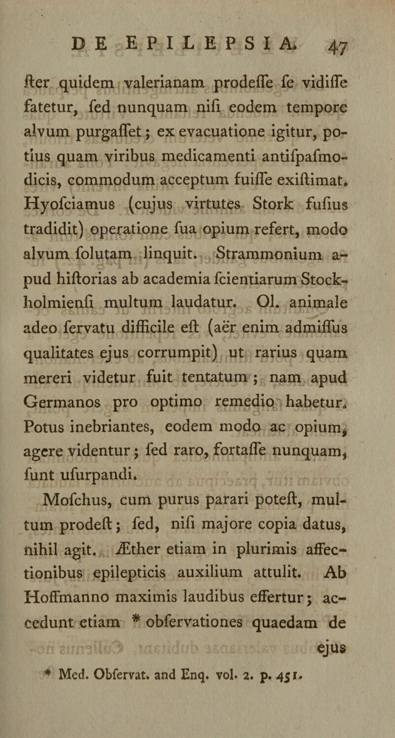 lier quidem valerianam prodeffe fe vidiffe fatetur, fed nunquam nifi eodem tempore alvum purgaffet; ex evacuatione igitur, po¬ tius quam viribus medicamenti antifpafmo- dicis, commodum acceptum fuilfe exiftimat. Hyofciamus (cujus virtutes Stork fufius tradidit) operatione fua opium refert, modo alvum folutam linquit. Strammonium a- pud hiftorias ab academia fcientiarum Stock- holmienfi multum laudatur. Ol. animale adeo fervatu difficile eft (aer enim admiffus qualitates ejus corrumpit) ut rarius quam mereri videtur fuit tentatum ; nam apud Germanos pro optimo remedio habetur. Potus inebriantes, eodem modo ac opium* agere videntur; fed raro, fortafle nunquam, funt ufurpandi, Mofchus, cum purus parari poteft, mul¬ tum prodefl:; fed, nifi majore copia datus, nihil agit. iEther etiam in plurimis affec¬ tionibus epilepticis auxilium attulit. Ab Hoffmanno maximis laudibus effertur; ac¬ cedunt etiam * obfervationes quaedam de ejus