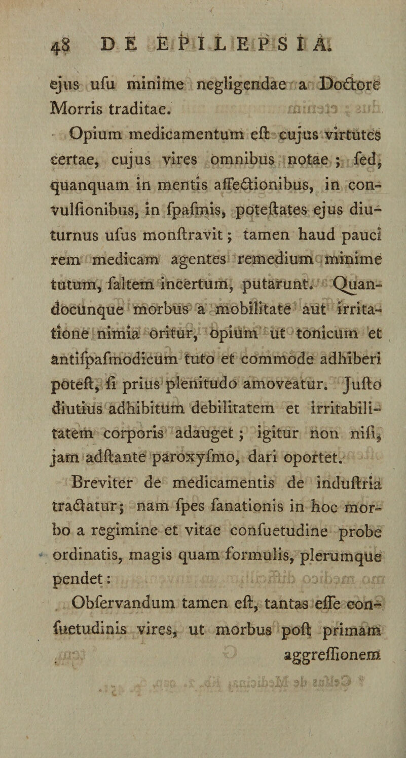 ejus ufu minime negligendae a Do&amp;ore Morris traditae. Opium medicamentum eft cujus virtutes certae, cujus vires omnibus notae ; fed, quanquam in mentis affedionibus, in con- vulfionibus, in fpafmis, poteftates ejus diu¬ turnus ufus monftravit; tamen haud pauci rem medicam agentes remedium minime tutum, faltem incertum, putarunt. Quan- docunque morbus a mobilitate aut irrita¬ tione nimia oritur, opium ut tonicum et antifpafmodicum tuto et commode adhiberi poteft, fi prius plenitudo amoveatur. Jufto diutius adbibitum debilitatem et irritabili¬ tatem corporis adauget; igitur non nili, jam adftante paroxyfmo, dari oportet. Breviter de medicamentis de induftria tradatur; nam fpes fanationis in hoc mor¬ bo a regimine et vitae confuetudine probe ordinatis, magis quam formulis, plerumque pendet: Obfervandum tamen eft, tantas efle con~ fuetudinis vires, ut morbus poft primam aggreffionem