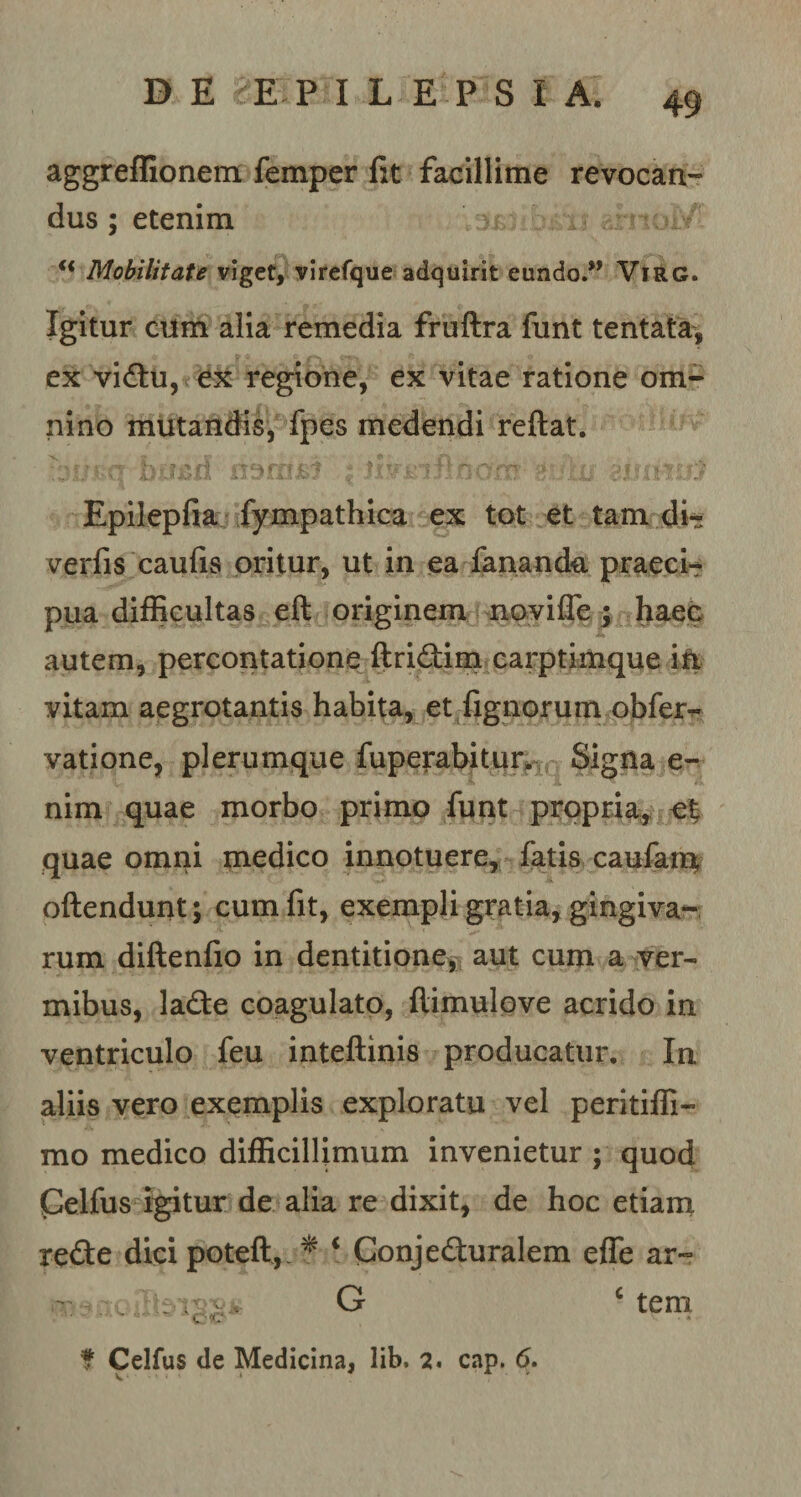 aggreffionem femper fit facillime revocan- dus ; etenim fi Mobilitate viget, virefque adquirit eundo.” Virg. Igitur cum alia remedia fruftra funt tentata, ex viCtu, ex regione, ex vitae ratione om¬ nino mutandis, fpes medendi reflat. Epilepfia fympathica ex tot et tam di- verfis caufis oritur, ut in ea fanande praeci¬ pua difficultas eft originem no vi fle ; haec autem, percontatione ftriCtim carptimque in vitam aegrotantis habita, et Agnorum obfer- vatione, plerumque fuperabitur, Signa e- nim quae morbo primo funt propria, et quae omni medico innotuere, fatis caufam oftendunt; cum fit, exempli gratia, gingiva¬ rum diftenfio in dentitione, aut cum a ver¬ mibus, laCte coagulato, ftimulove acrido in ventriculo feu inteftinis producatur. In aliis vero exemplis exploratu vel peritiffi- mo medico difficillimum invenietur ; quod Celfus igitur de alia re dixit, de hoc etiam reCte dici poteft,. f i Conjecturalem efle ar~ oflbiS&amp;s G c tem f Celfus de Medicina, lib. 2. cap. 6.