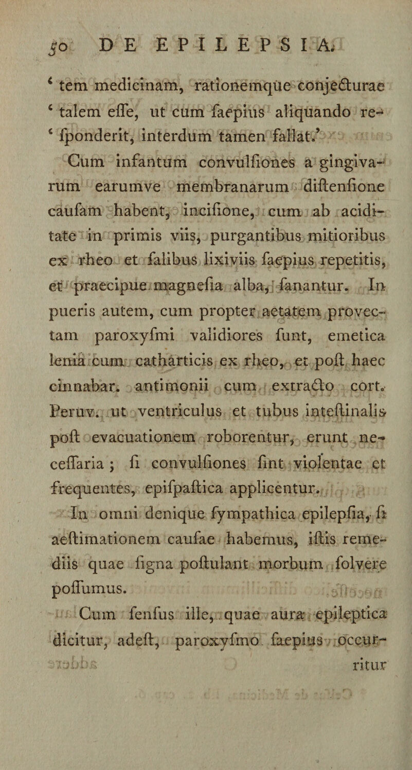 1 tem medicinam, rationemque conjefturae 6 talem efle, ut cum faepius aliquando re- 4 fponderit, interdum tamen fallat/ Cum infantum convulfiones a gingiva¬ rum earumve membranarum diftenfione caufam habent, incifione, cum ab acidi- tate in primis viis, purgantibus mitioribus ex rheo et falibus lixiviis faepius repetitis, et praecipue mageefia alba, fanantur. In pueris autem, cum propter aetatem provec¬ tam paroxyfmi validiores funt, emetica lenia cum catharticis ex rheo, et pofl: haec cinnabar, antimonii cum extrafto cort. Peruv. ut ventriculus et tubus intefiinalis- poft evacuationem roborentur, erunt ne- ceflaria ; fi convulfiones fmt violentae et frequentes, epifpaftica applicentur. In omni denique fympathica epilepfia, fi aeftimationem caufae habemus, iftis reme¬ diis quae ligna poftulant morbum folvere polfumus. Cum fenfus ille, quae aura epileptica dicitur, adeft, paroxyfmo faepius occur- zttbb a ritur