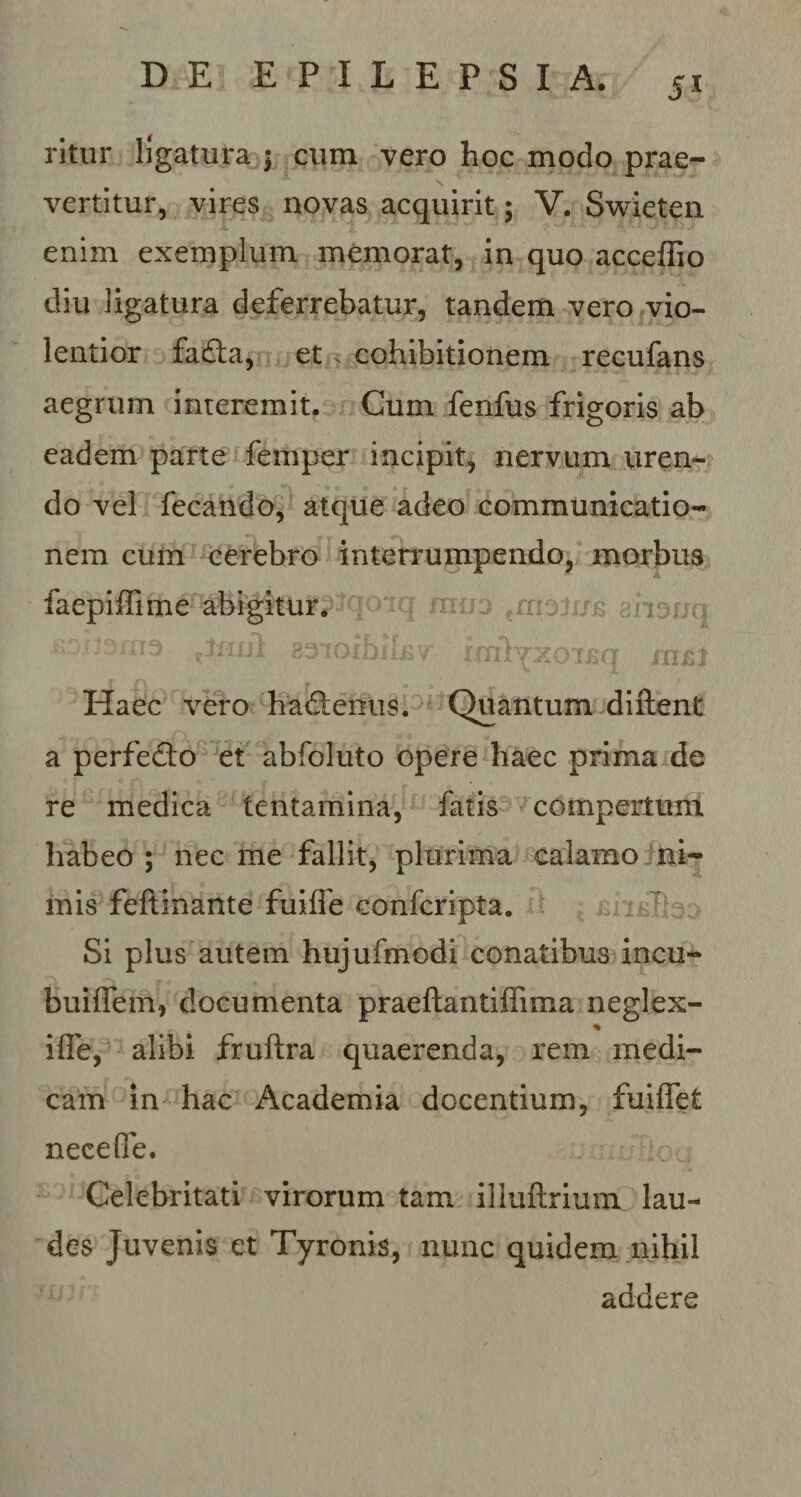 J* ritur ligatura j cum vero hoc modo prae- \ vertitur, vires novas acquirit; V. Swieten enim exemplum memorat, in quo acceffio diu ligatura deferrebatur, tandem vero vio¬ lentior fadta, et . cohibitionem recufans aegrum interemit. Cum fenfus frigoris ab eadem parte femper incipit, nervum uren¬ do vel fecando, atque adeo communicatio¬ nem cum cerebro interrumpendo, morbus mijo €moj0B ghouq solomil£v imljxoiBq Haec vero hadtenus. Quantum diftent a perfedo et abfoluto opere haec prima de re medica tentamina, fatis compertum habeo ; nec me fallit, plurima calamo ni¬ mis feftinante fuifle confcripta. Si plus autem hujufmodi conatibus incu- buiflem, documenta praeftantiffima neglex- ilfe, alibi fruftra quaerenda, rem medi¬ cam in hac Academia docentium, fuiffet nece fle. Celebritati virorum tam illuftrium lau¬ des Juvenis et Tyronis, nunc quidem nihil addere