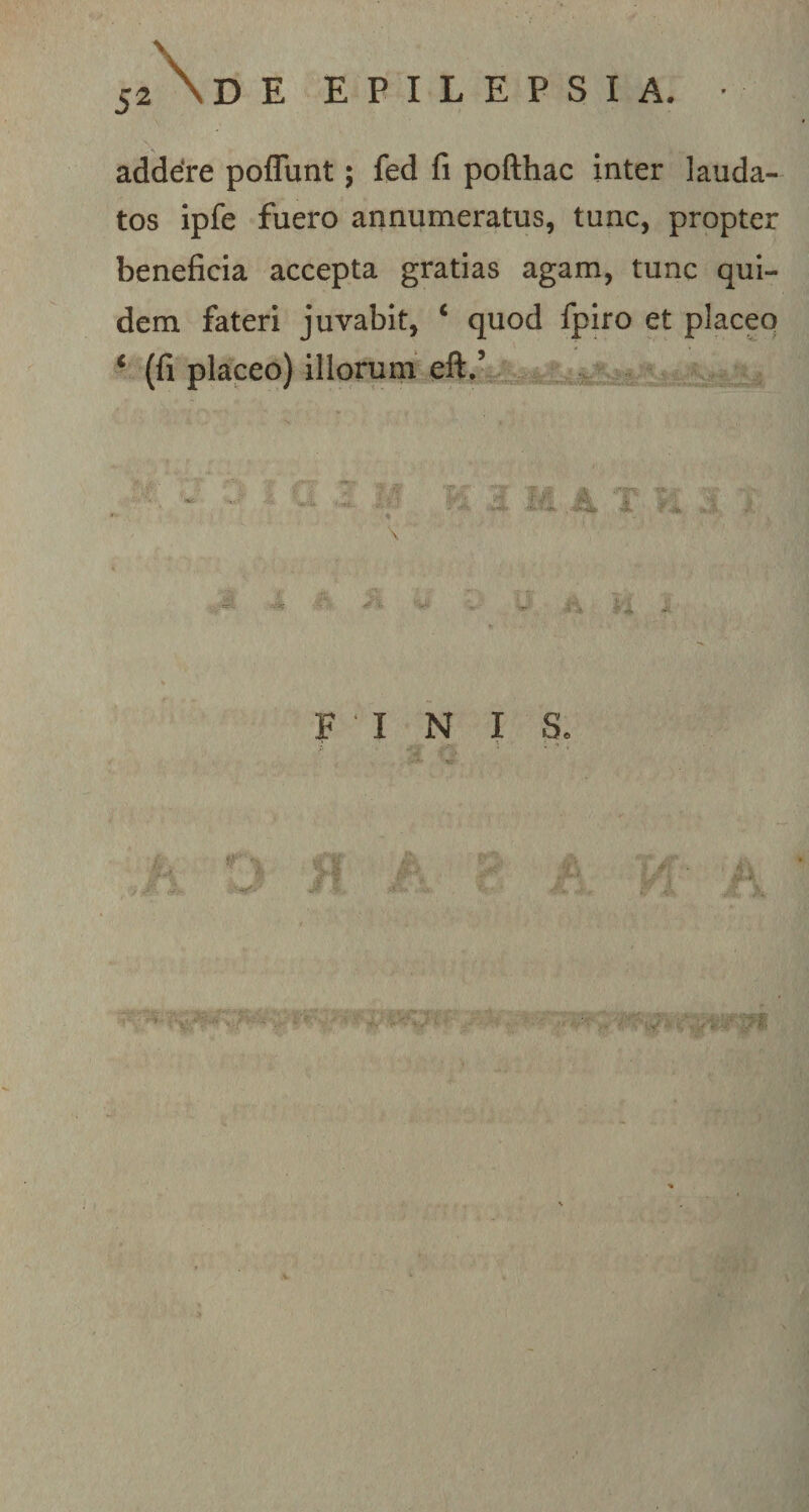 J2 \ D E EPILEPSIA. • addere poflunt; fed fi pofthac inter lauda¬ tos ipfe fuero annumeratus, tunc, propter beneficia accepta gratias agam, tunc qui¬ dem fateri juvabit, ‘ quod fpiro et placeo ‘ (fi placeo) illorum eft.’ FINIS» H A P i