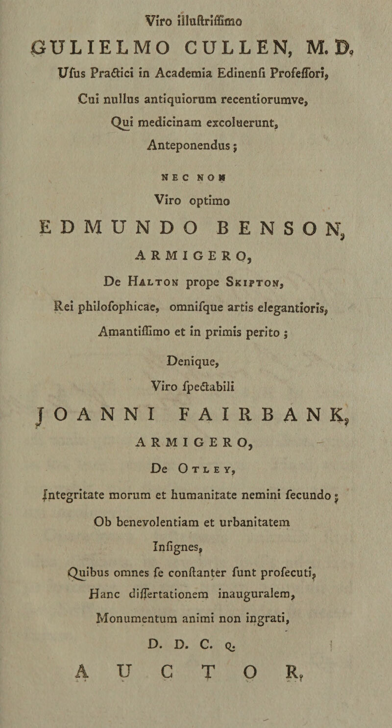 Viro niuftrlffimo GULIELMO CULLEN, M. D, Ufus Pradlici in Academia Edinenfi Profeflbri, Cui nullus antiquiorum recentiorumve, Qui medicinam excoluerunt. Anteponendus; N E c N o N Viro optimo EDMUNDO BENSOR # ARMIGERO, De Halton prope Skipton, Rei philofophicae, omnifque artis elegantioris, Amantiffirao et in primis perito j Denique, Viro fpedlabili JOANNI FAIRBANK, ARMIGERO, De O T L E Y, Integritate morum et humanitate nemini fecundo 5 Ob benevolentiam et urbanitatem Infignes, Quibus omnes fe conftanter funt profecuti^ Hanc dllTertationera inauguralera, Monumentum animi non ingrati, D. D. C. q. i AUCTOR,