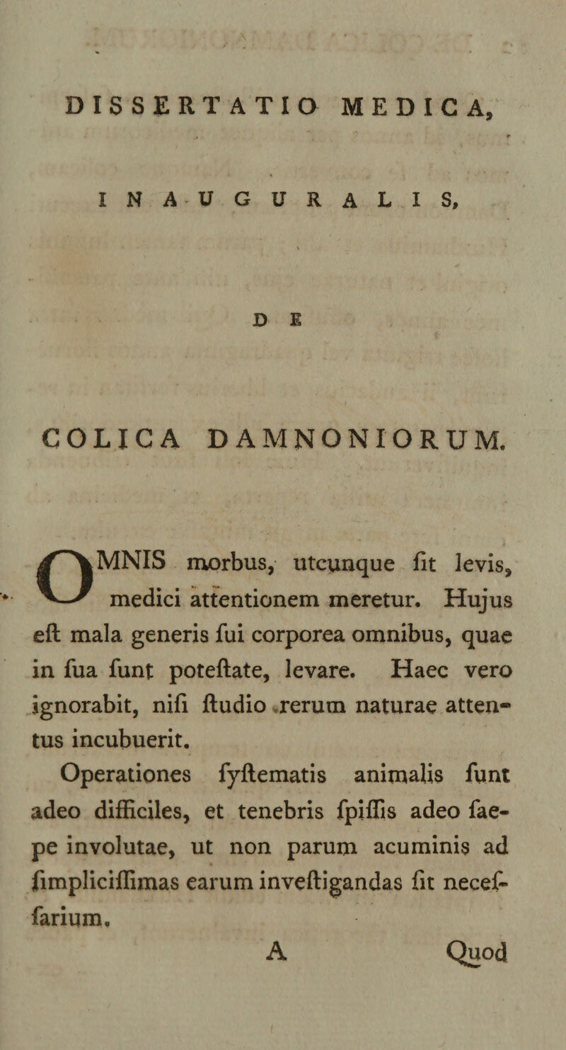 DISSERTATIQ MEDICA, inauguralis. D E COLICA D AMNONIORUM. MNIS niorbus, utcunque fit levis. medici attentionem meretun Hujus eft mala generis fui corporea omnibus, quae in fua funt poteftate, levare. Haec vero ignorabit, nifi ftudio ^rerum naturae atten¬ tus incubuerit. Operationes fyftematis animalis funt adeo difficiles, et tenebris fpiflis adeo fae- pe involutae, ut non parum acuminis ad 4 fimpliciffimas earum inveftigandas fit necefi farium. A Quod