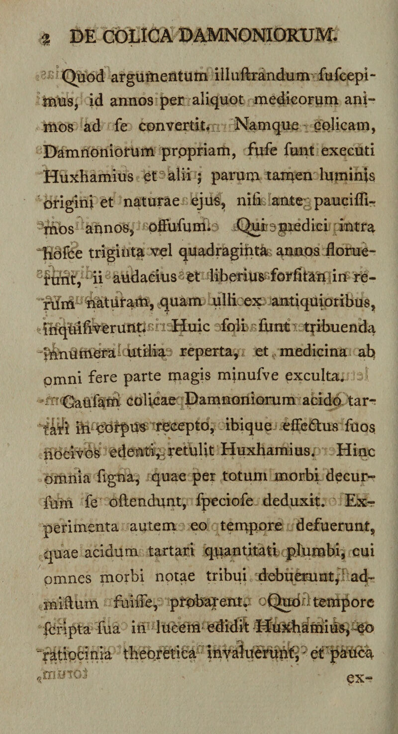 atguftieritum illuftrtodum fufc^^ mus, id annos per aliquot medkorum ani- tiios ad fe convertitm Namque: eolicam, Dtononiorum prppriain, fiife funt executi Huxhamius et^^ Wii; parum tan^en luminis 'origini et naturae^ejiis, nifciante^^pauciffi- ^rnbs^ annos, pffufumv- J^iirspedicl dntra ^dfPe trigiiita wl quadragmtlt&gt;aanps j0orue“ ii'^ audaeius^^l re- nfai^batiii-am, ^uam ullLex-antiquipribus, q'(;nfiVbrutitiBh‘^uic ^foilvj^luntt ;t|-ibuend^ repertaj. et ^ medicina ab omni fere parte niagis minufve exculta. ^ eolicarrPamnonlorum afeidd tar-; ibique.iffeiStus ftios ndeivb^ bde®l%retulit Huxhamius; Hinc omnia figna, quae per totum morbi deeur- fum fe oftendunt, fpeciofe-deduxit. Ex¬ perimenta autem eo terupore defuerunt, quae acidum tartari qpantitatl plumbi, cui omnes morbi notae tribui debiierunt, 'ad- miftum fuiffe, ptpb^entf oC^odrl tempore fcripta fua iri' luMM bdidii jr^tipfcinia thebrfetitiia'^ inviluMip^^ px-