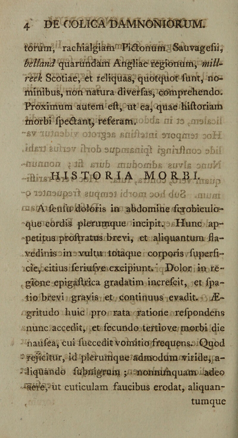 -V. iSj^glfee Sebtiae; et reli^tiffi, qudt^dt^ lum, no^ millibus, nonnatura diire^ias^^^ddinpreliendo. '&gt; r&gt; ^ , , ^ Proximum autem^ ut eay ^u^e^biftoriam iribrbi^fpeftaii^ 'i 0« ■/ oioigSB ^loqmsi 3oii Jfi£il suaist iliob 3rjp,a'i'£olql IgnnflnoD sbii ‘-.nunuoii 113 mub rnubomhu 8.ovk 3.nriH 'O i^Josup^Tt auqmsi idiom ood cfug .xiv:rrr m^.^ifetlillt?ddibris iu abdomihe Cigohiculo- qu^ G&amp;^ii pleru^?ique mcipit^^^Huuc ap-* -paums pijofcalrus breT^^ et ajliquautum fla- 6^dinkjm3iruitu:?t^^ coiyorisi fuperfi- »' ^cie^€irius!feriu|mexGipiunt¥^ JJoloii, in re- , gTone epigafeica gradatim increfeit, let fpa-- tio T&gt;i:e^i ; grafis:;€tf/ddntinuus ^ gritudo huic pro rata ratione refpondeiis '^^nunc accedit^ ,et fecundo.4ertiov.ejmorbi die S l • naufea^ cui iueceditVondtiO'fmqUfms*v^ - reJieitUr,^ id ^kruinque?adm^ vdiqa^do jiA^onin^quam cuticulam faucibus erodat, aliquan- , tumque