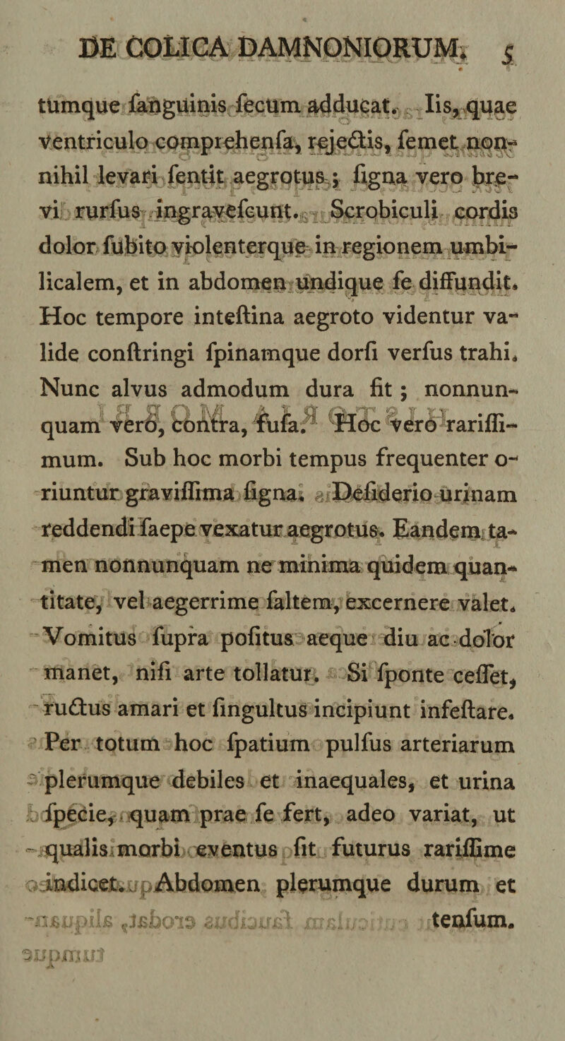 DE COiiCA DAMNONIORUM» j; tUmque faftgumis lisj^^quae ventriculo cog[ipi€henfa, raedis, femet nqri':* nihil levari fentit .aegitotu^^^^ figna vero hx^r- vi rurfus^ -ingravefGun;t.£‘2 Scrphiculi cordis dolor fufeito violenterque ia regionem umbi¬ licalem, et in abdomeuiitodique fe difFiindit* Hoc tempore inteftina aegroto videntur va¬ lide conftringi fpinamque dorfi verfus trahi* Nunc alvus admodum dura fit; nonnun- quam fcbriifta, c, r- &gt;1 Hck: v6r6 rarifli* mum. Sub hoc morbi tempus frequenter o- riuntur graviflima fignai ^fEtefiderio urinam reddendi faepe vexatur aegrotus» Eaudemi ta¬ men nonnunquam ne minima quidem quan¬ titate^ vel^aegerrime faltem, iexcernere valet* . m 'Vomitus fupra pofitu&amp;iaeque diu ac dolor manet, nifi arte tollatur; Si fponte ceflet, rudus amari et fingultus incipiunt infeftare» ^ Per totum hoc fpatium pulfus arteriarum SAplerumque debiles et inaequales, et urina M fpeeie, ! quam prae fe fer^ adeo variat, ut ' qualisimorbi eventus fit futurus rariffime oindicejtvxfpAbdomen plerumque durum et teoium.