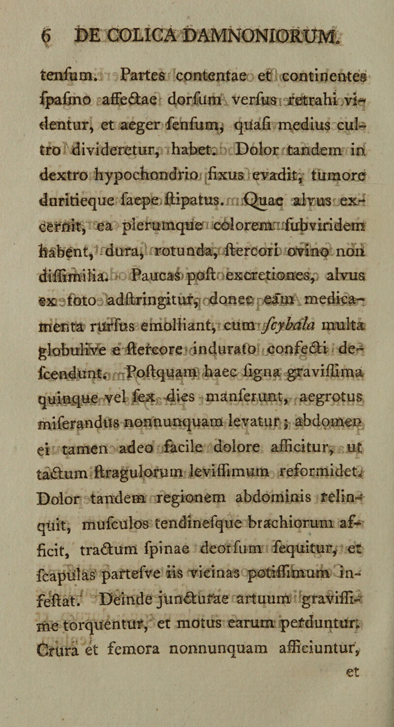 tenfom. Partes **cont^ntae etf^contirieateg fpafino afife(3:ae dorfiim verfesi-^Mmhi dentur^ et aeger fenfurn^ qilafi medius cuk tro divideretur, habetc' Dolor tandem iri dextro hypocliondrio .fixus evadity tumore dnritieque faepe.ftipatus.niiQuac alriiis ex-l earriitv^ plerumque c^Joremaifubviridem habent,duraj rotunda^ ftereonrfc otiliiq^^^ noii dilfiimlia. n:. Paucai^priftaexcretUMiesp alvus exsfbto adftrinpturgqdonee mediea-!^ tneum rllrfus emoliiantv €umr^/^/i3 inulta globul&amp;e e fteteore - indurato confedl:i de« fcenduntfi Tjl^ftquam fiaee ligna ^aviffima quinque vel dif^ manferunt, aegrotus miferandils norinunquam levatur j abdomen ei tamen adeo facile dolore allicitur, ut tailum Rraguloruin leviffimum reformidet^ Dolor taitdem regionem abdominis relin-^* qtiit, mufciilos tendinefque brachiorum ficit, tra6:um fpinae deorfum fequitury et fcapiilas' pattefve iis vieinas potiffimum in- fellat/ Deinde juncturae artuurri graviffi?^: irie torquentur, er motus earum perduntur; Crura et femora nonnunquam afficiuntur.