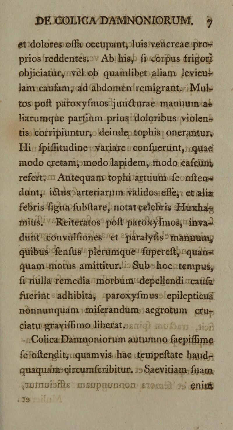 m X2QLIG A BAMNONIGRUM. y jgt dolores £)ffa occupant^ luis venereae pro^ p.rios reddentes. Ab Msy fi corpus frigor| pbjiciatury HYel ob quamlibet aliam levicui* lam caufam,^ ad abdomen remigrant. ’ MuL tos poft patoxyfmos junfturae manuum ai liarumque partium prius doloribus violen?? tis eorripnUntur, deinde^ tophis; onerantur^ Hi fpiilitudine variare l confueriint^i modo cretam^ modo lapidem^rmodo cafetoi refert? Antequam tophi axtiiuni ^fe often-^ dunt, i(5fus Varteriarum validos etialm febris figha fubftare, notat'eelebris Jfcxhi^ miusi ^^Reiteratos poft parbxyfmo^p-inva-^ duht eonvulfioues et-paraiyft^^maniuum^' quibus '^fenfus plerumque ^ fupereft^- quatir^ quam motus amittitur.^i Sub hoc tempus, fr nulla remedia morbum* depellendi caufa fuerint adhibita, paroxyfmus epileptiGUs nonnunquam mifcrandum aegrotum cru¬ ciatu gravilEmo liberat.. . . ^ CoHcaiDamuQmorum autumno faepiliime feiQftei^i&amp;^aiquamviSi hac ; tempeftate haudj- qiiaquamjqircumiiribitur. i-Saevitiam fuam .lUjnobrftB insupra^inou r ; : euioS