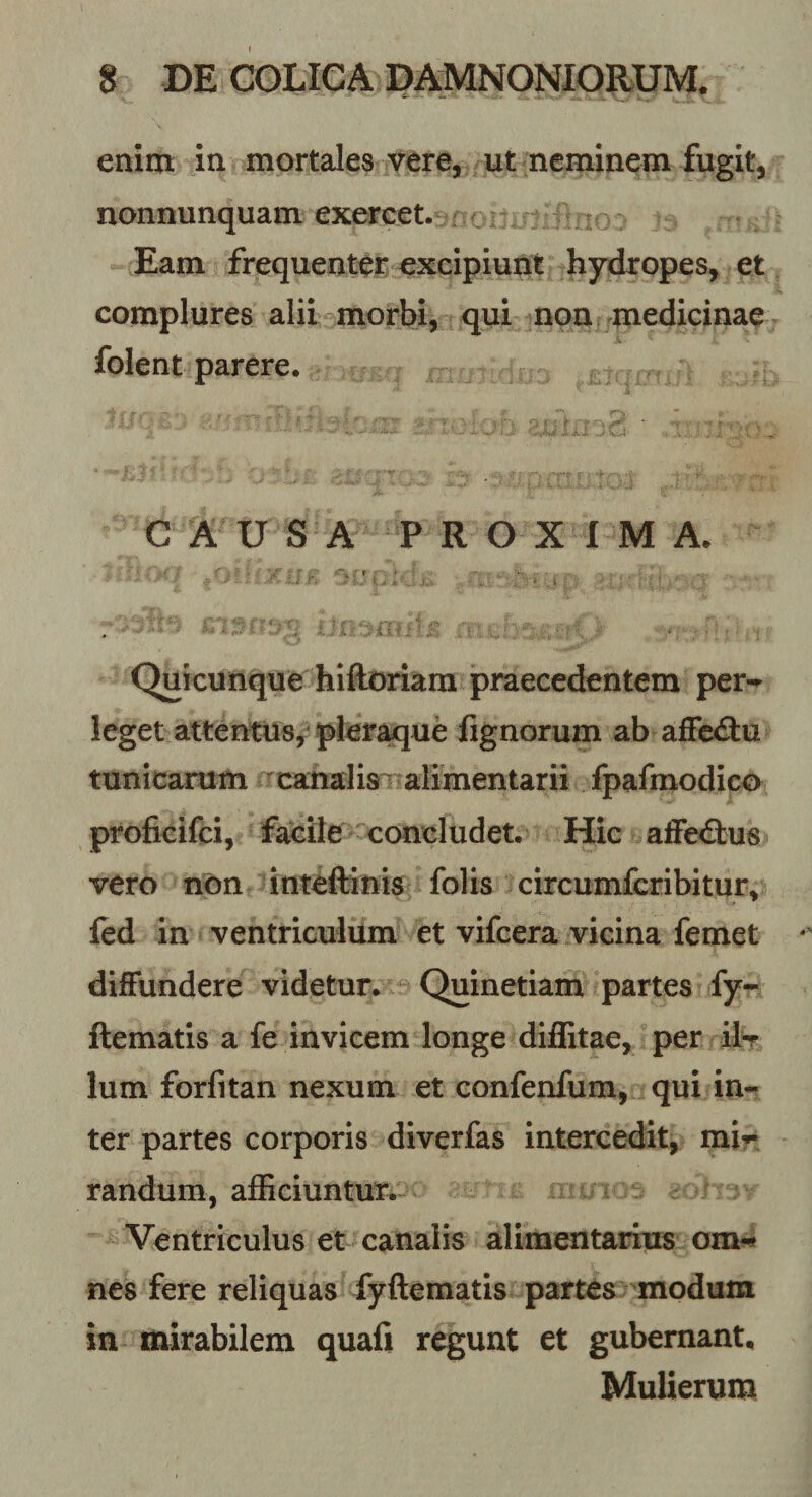 enim in mortales vere, ut neminem fugit, nonnunquam exercet.^^; Eam frequenter excipiunt hydropes, et complures alii morbi, qui non medicinae folent parere. C A U S A P R O X 1 M A. . iT. 1 . . Qliicunque hiftoriam praecedentem per-^ leget attentns, pler^ue fignorum ab affectu tunicarum ^canalisT alimentarii fpafmodico proficifci, facile concludet. Hic affe&lt;3:u8 vero non inteftinis folis circumfcribitur^ led in ventriculum et vifcera vicina femet diffundere videtur. Quinetiam partes fy- ftematis a fe invicem longe diflitae, per xIt Ium forfitan nexum et confenfum, qui in¬ ter partes corporis diverfas intercedit, mir randum, afficiuntur. Ventriculus et canalis alimentarius om-» nes fere reliquas fyftematis partes modum in mirabilem quafi regunt et gubernant. Mulierum