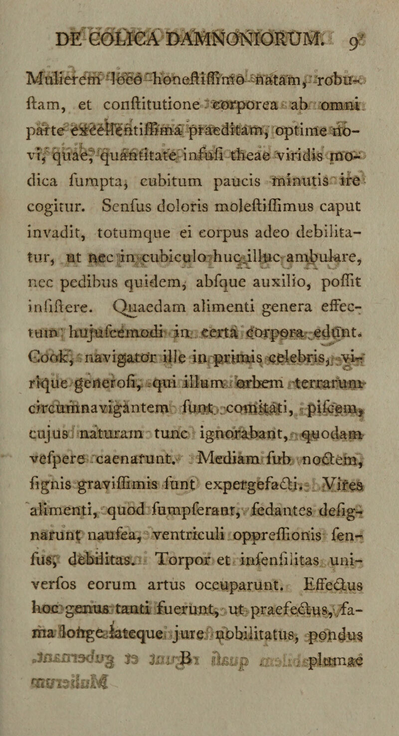 M tilier^W ^ tee&lt;§ ^Kbn eMffi itt ^ iri ^ ■'rdbii^r ftam, et conftitutione tasjK‘porea«^ ab/^:omm. p^te optime -sto- i 'L • ' ^ «■ ^ vTf qime^^qii^btitatef i ri&amp;fi tfeae ^IridW^mcJ^ dica fumpta^ cubitum paucis miuutis- cogitur. Senfus doloris moleftiffimus caput invadit, totumque ei corpus adeo debilita¬ tur, ut atcpin cubiculojjhuQiilluo ambukre, nec pedibus quidem,' abfque auxilio, poflit inliftere. Quaedam alimenti genera efFec- t umi hujufcemodi' Gook^ navigatc^r ple iurpi^kutis ^riebris,/^^ rkjue generofiy ^qui ildumgitebem circumnavigiintcm' Aii^t rccrnlM^iv*^^ cujus naturam*^ tunc ignofebant, !quodam vefpere .caenafunt,^^ . Mediam fuh mo&lt;SFem, fignis gravilEmis funt expergefadli^:. iVirea alimenti, quod fumpferanr,yfedantes defig-? naruni; naufea, ventriculi oppreffionis fen-^ \ fUsy debditas^;^ Torpor et infenfilitas uni- verfos eorum artus occuparunt. EfFeflus hoc: gemia tanti fuerunt, ut- praefectus,/fa¬ ma SotigCcjiatcquei jureiisqpbilitatusj cpq)tidn§ giiS£^p