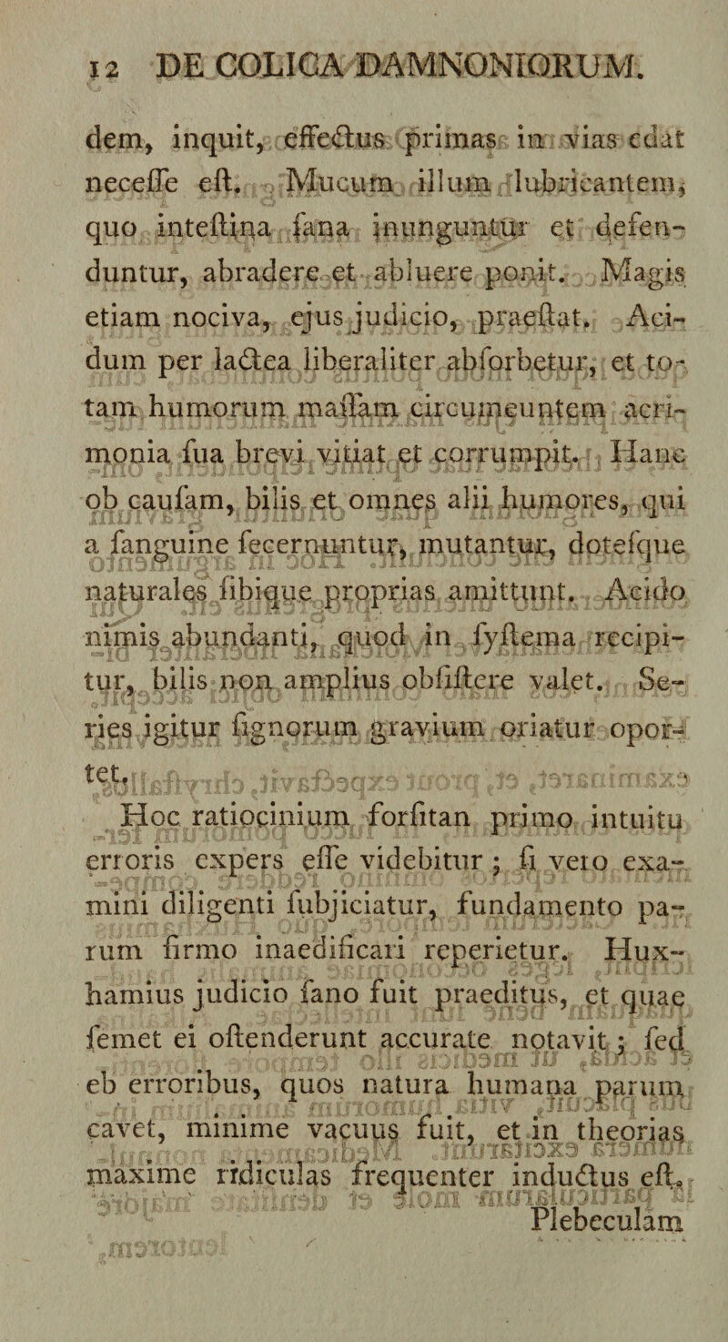 dem, inquit, effeilus primas in vias edat necefle eft, M^ucum illiun lubricantem^ quo inteftina |ana inunguntur et defen¬ duntur, abradere et abluere ponit. Magis etiam nociva, ejus Judicio, praeftat. Aci¬ dum per ladiea liberaliter abforbetur, et to¬ tam humorum maffam citcuipeuntem acri¬ monia fua brevi vil^iat ,e^cQrru Hanc ob caufam, bilis et,omn^s alii humores, qui a fanguine fecernuntut^, mutantur, dotefque nafurales^^iibique proprias amittunt. Acido nimis abundanti, ^quod in fyftema recipi¬ tur, bilis non amplius obfiilere valet. Se¬ ries igitur fignorum gravium oriatur opor¬ tet, : ^ Hoc ratiocinium forfitan primo intuitu erroris expers efle videbitur ; fi vero exa¬ mini diligenti lubjiciatur, fundamento pa¬ rum firmo inaedificari reperietur. Hux- hamius judicio fano fuit praeditus, et quaq femet ei oftenderunt accurate notavit; fed : '-'ij .ib'- ^ eb erroribus, quos natura humana pa.ruin cavet, minime vacuus fuit, et in theorias maxime ridiculas frequenter indudtus eft,  Plebeculam