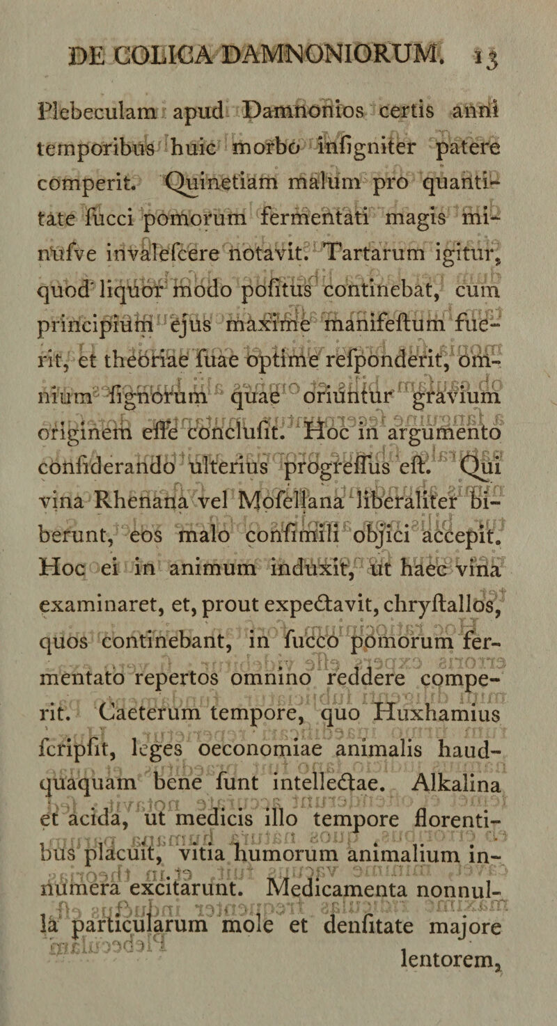 Plebeculam apud Damnonios certis ailrii temporibus huic morbo iufigniter patere comperit. Quinetlam malum pro quanti¬ tate fucci pomorum fermeiltati magis mi- r\ . nlifve inv^Tefcere notavit. Tartarum igitur, quod'liqubrrifiodo pofitiis continebat, cum princlpidin yus rriax?iiie liianifeftum fue¬ rit, et th^briae fuae bpHnle relpbnderit, biti- n 1 u m^ fi gnbfiin qiiae oBuhfuf ' gfalviurii originem effe^c^)nclufit. itbc in argumento confiderando ulterius progi-effus eftV ’ (^1 vina Rhenana vel Mofellana riiberalitei: berunt, eos malo confimali objici a&amp;epit. Hoc ei in animum induiit, tit haec Vina ■ : examinaret, et, prout expebtavit, chryftallos, quos continebant, in fucco ppmorum fer¬ mentato repertos omnino reddere compe¬ rit. Caeterum tempore, quo Huxhamius • ^ ■ fcripfit, leges oeconomiae animalis haud- quaquam bene funt intelledlae. Alkalina et acida, ut medicis illo tempore florenti- biis placuit^' vitia humorum animalium in- liumera excitarunt. Medicamenta nonnui- Ik' particularum mole et deufitate majore lentorem»