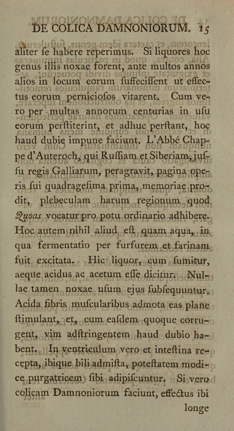 diter fe habere reperimus. Si liquores hoc ■ D '■ genus illis noxae forent, ante multos annos alios in locum eorum flifFeciflent ut effec¬ tus eorum perniciofos vitarent. Cum ve-^ ro per multas annorum centurias in ufu eorum perftiterint, et adhuc perflant, hoc haud dubk impune faciunt. L’Abbe Chap- pe d’Auteroch^ qui Ruffiarn.et Siberiam, juf- fu regis Galliatum, peragravit,, pagina ope*: ris fui quadragefima prima, memoriae prq-» ’ jL ' ‘ dit, plebeculam harum tegipnum, quod. ^oas vocatur pro potu ordinario ^dhiberp. Hoc autem nihil aliud efl ^quam aqua, in, qua fermentatio per furfurem et farinanis fuit excitata. Hic liquor,^cum fumitur, aeqUe acidus ac acetum effe dicitur. Nul¬ lae tamen noxae ufum ejus fubfequuntur. Acida fibris mufcularibus admota eas plane flimulant, et, cum eafdem quoque corru¬ gent, vim adflringentem haud dubio ha¬ bent, In ventriculum vero et inteftina re¬ cepta, ibique bili admifta, poteflatem modi¬ ce purgatricem fibi adipifcuntur. Si vero colicam Damnoniorum faciunt, effedus ibi longe