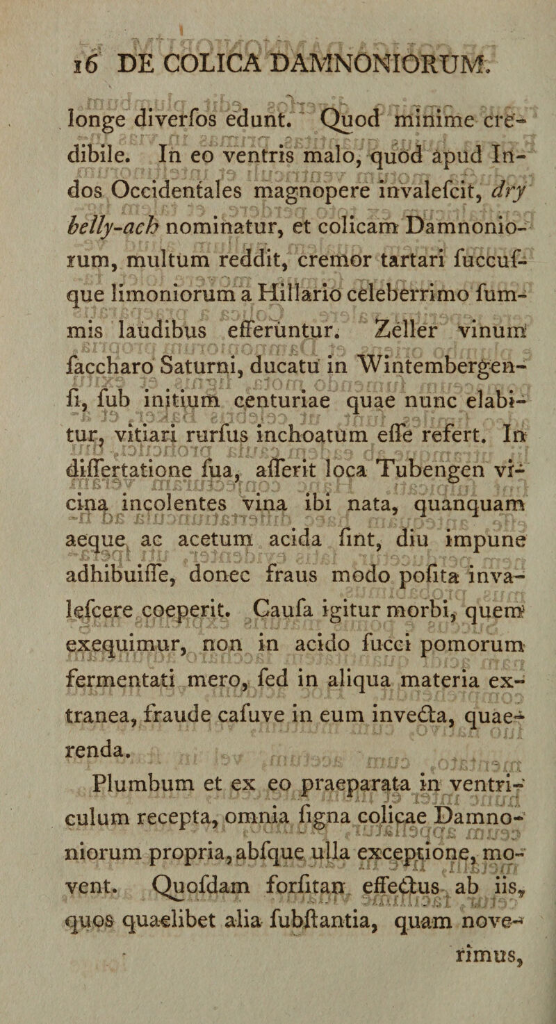 longe diverfos edunt. ’ Quod minime cre« dibile. In eo ventris malo, quod apud In¬ dos Occidentales magnopere invalefcit, dry beily-ach nominatur, et colicam Damnonio- rum, multum reddit, cremor tartari fuccuf- que limoniorum a Hillario celeberrimo fum- mis laudibus efFeriintur. Zeller vinum faccharo Saturni, ducatu in Wintembergen- fi, fub initium centuriae quae nunc dabi¬ tur, vitiari rurfus inchoatum effe refert. Iu diflertatione fua, aflerit loca Tubengen vi¬ cina incolentes vina ibi nata, quanquam aeque^ ac acetum acida fint, diu impune adhibuifle, donec fraus modo pofita inva- lefcere coeperit. Caufa igitur morbi, quem' exequimur, non in acido fucci pomorum fermentati mero, fed in aliqua materia ex¬ tranea, fraude cafuve in eum invedta, quae*=i^ renda. Plumbum et ex eo praeparata in ventri¬ culum recepta, omnia figna colipae Damno- niorum propria, abfque ulla exceptione, mo¬ vent. Quofdam forfitan, effetius ab iis, quos quaelibet alia fubftantia, quam nove-^ rimus,