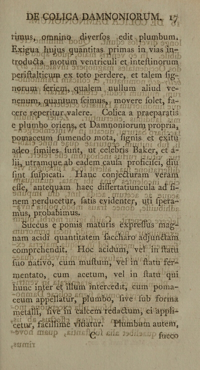 DE GQDIGA DAMNONIORIJM, riraus, pruni,nq, edit plumbum» ‘ ■ i ■. .. . ' , &gt; , ^ Exigua huj^s quantitas primas in vias in- trodud:a motum ventriculi et inteftinorum pexiftalncqna^x toto perdere, et talem fig» noruni fe^^ijQg, qualem nullum aliud ve¬ nenum, qn^ntuin fcimus,, movere folet, fa¬ cere rcperkiui\valere. Colica a praeparatis e plumbq^orieq^ et Damno ni orurn propiria , pomaceiim fu mendo mota, fignis et exitu a.deo {irpiles-r. funt, ut celebris Baker, et a¬ lii, utramqvie ab eadem caufa proficifci, diu iint luipicati. flanc conjecturam veram efle, antequam haec differtatTunciila kd fi- nem per^ucettir^ fatis evidenterj uti fpefa” oa/icb .kiiindxllx mus, probabimus. ■ mag- Succus e pomis maturis ex nam acidi quantitatem faccnaro adjuhdtaiii comprehendit. Hoc acidum, vel in ftatU fuo nativo^ cum muftum, vel iri ftatu fer¬ mentato, cum acetum, vel in ftatu qui Hunc inter et illum intercedit, cum poma- ceum appellatur, plumbo, five fub forma metaftip'balcem redadum, ei ‘appli- faclftniie Vitiatur. Plumbum autem, e-' fueco