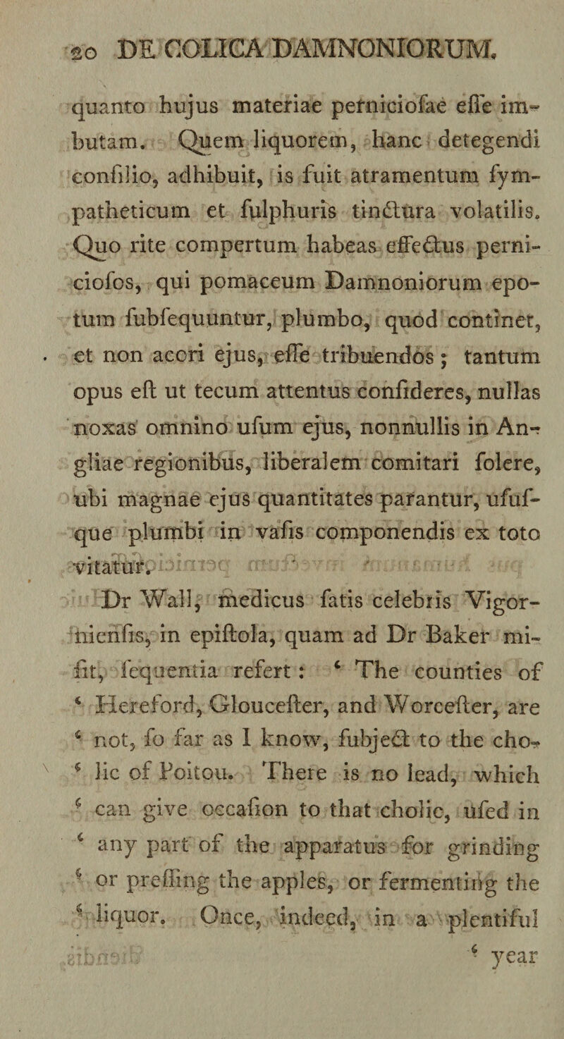 quanto hujus materiae petniciofae efie im» butam. Quem liquorem, hanc detegendi confilio, adhibuit, is fuit atramentum fym- patheticum et fulphuris tindlura volatilis. Quo rite compertum habeas effeftus perni- ciofos, qui pomaceum Damnoniorum epo¬ tum fubfequuntuT, plumbo, quod continet, et non acori ejus, effe tribuendos 5 tantum opus eft ut tecum attentus confideres, nullas noxas omnino ufum ejus, nonnullis in An-r gliae regionibus, liberalem comitari folere, ubi magnae ejus quantitates parantur, ufuf- que plumbi in vafis componendis ex toto vitatur^ ' Dr Wall, medicus fatis celebris Vigor- nienfis, in epiftola, quam ad Dr Baker mi- fit, fequentia refert: ‘ The counties of ‘ Hereford, Gloucefter, and Worcefter, are ‘ not, fo far as 1 know, fubjed: to the cho-? ^ lic of Poitou. There is no lead, which ■ can give occafion to that cholic, ufed in ‘ any part of the apparatus for grinding ^ or preffing the apples, or fermentihg the ^ liquor. Once, indeed, in a plentifiil • year