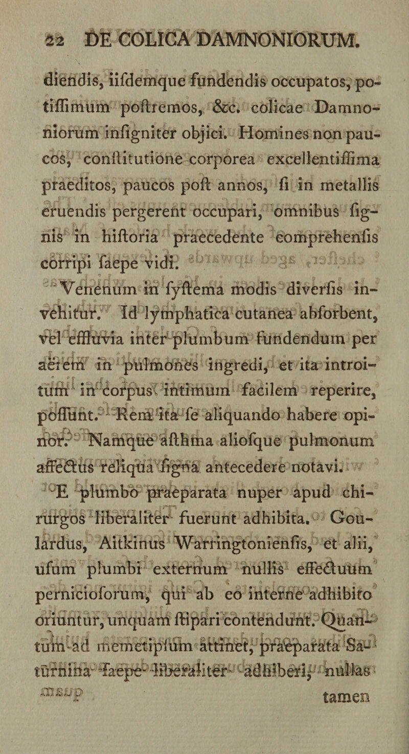 diendis, iifdemque fundendis occupatos, po- tiffimum poftremos, &amp;c. colicae Damno- niorum infigniter objici. Homines non pau¬ cos, conllitutione corporea excellentiflima praeditos, paucos poft annos, fi in metallis eruendis pergerent occupari, omnibus fig- nis in hifloria praecedente eomprehenfis corripi laepe vidi. - Vendtium in fyflema modis diverfis in- vebitur. Id lymphatica cutanea abforbent, Td ieifluvia inter^lumbum funderidum per ad em ih pulmohes ingredi^ et ita introi- *■ p tr , tuihMh^ dorpusv ihtim facilem reperire, p6flhnt.^^“Rena%a fe ah habere opi- aliofque pulmonum afleQiis reliqua figna ahtecedere notavi. plumbo praeparata nuper apud chi¬ rurgos liberaliter fuerunt adhibita. Gou- lardus, Aitkinus Warringtonienfis, et alii, ufum plumbi externum nullis efFeduum perniciolbrum, qui ab eo inteidfie'Adhibito oriuntur, unquani ffiparicOntehdifhf. QUaui^ tuin-ad itieTnetipltfm Ittiuetj jjfa^^aMa Sa^ ‘ tufhiha^-’^^dhiberif’^-'bullas