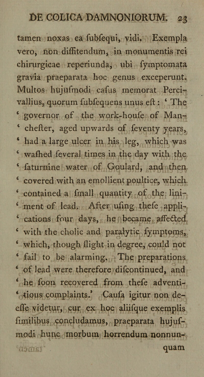 tamen noxas ea fubfequi, vidi. Exempla, vero, hon diffitendum, in monumentis rei chirurgicae reperiunda, \ihi fymptomata gravia praeparata hoc genus exceperunt. Multos hujufmodi cafus memorat Perci« vallius, quorum fubfequens unus eft : ‘ The ‘ governor of the work-houfe of Manr ‘ chefter, aged upwards of feventy years^ ‘ had a large ulcer in his leg, which was ‘ wafhed feveral times in the day with th^ ‘ faturnine water of Goulard, and then ‘ covered with an emollient poultice, whic]^ ‘ contained a fmall quantity of, tlip lini- ‘ ment of lead. After ufing thefe appli-, ‘ cations four days, he: becameg alfed:ed ^ with the cholic and paralytic fymptpms,. ‘ which, though flight in degree, could not ‘ fail to be alarming. The preparations ‘ of lead were therefore difcontinued, and ‘ he foon recovered from thefe adventi- ‘ -tipus complaints/ Caufa igitur non de- effe videtpr, cur ex hoc aliifque exemplis fimilibus .concludamus, praeparata hujuf¬ modi hunc morbum horrendum nonnun-