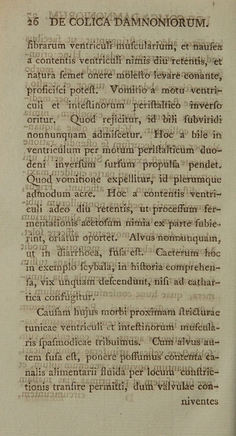 fibrarum ventriculi' m et naufea a contentis ventriculi nimis^ diu''retentis, et natura fcmet oiiere mofello le:yare conante, prbficifci poteftr vomitio a motu ventri¬ culi et inteflinorurrt periflaltico rnverfo' oritur. Quod rejicitur, id Mli fubviridi ' ■ .fc&gt;; . ■&gt;. ■ ^ nonnunquam admifcetur. Hoc’ a bile in ventriculum per motum periftalticum dtio- deni inverfuriit^ furfurn propulfa pendet. Quod vomitione expellitur, id plerumque adtnodum acreV Hoc a contentis ventri- eidi adeo diu Yetentis, ut prbceffum fer- mentatioms aceto^^^ nimia ex-parte fubie^t fint, oriatur oportet. Alvus noriminquam, Ut in diarriic?ea, fdfa eft. Caeterum hoc in exemplo fcybala, in hiftoria comprehen-* fa, vix uhqltam tlefcendimt, nifi ad cathar- tica confugitur. Caufam hujus morbi proximam ftridurae tunicae ventriculi et inteftinbrum mufcula- ris fpafmodicae tribuimus. Ghim ‘alvus au¬ tem fufa eft, ponere poffumUs cbhtcMa e nalis alimentarii fluida per ldc\iitf ^bbhfl;fic- tionis tranfire permitti, dutii VaiVdke ebn- niventes