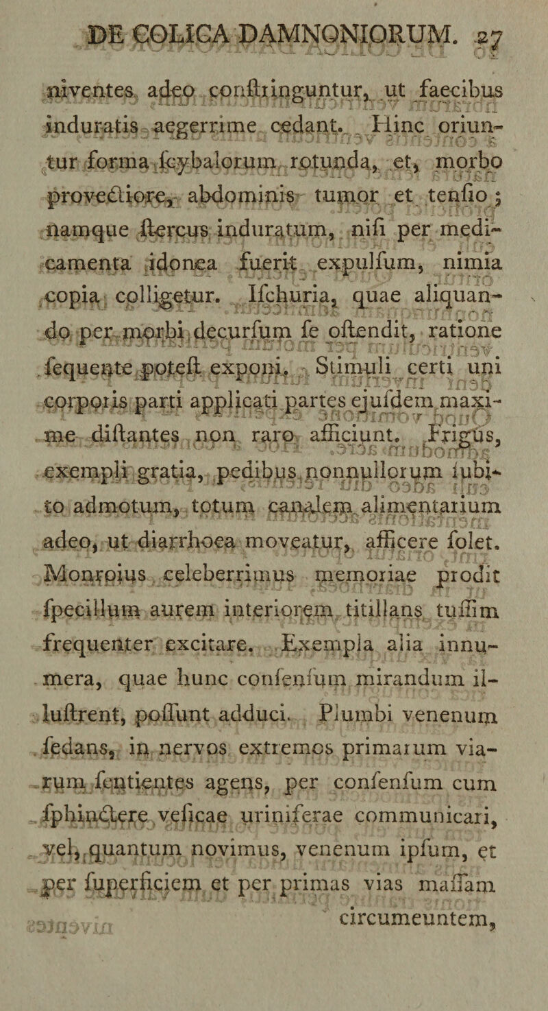 Cx aiventes, ajkp cpaftiinguntur,^ ut fae^ induratis^aegerrime cedant.. . Hinc oriun- tur forma ipybalor^ rptunda., et^ uiptbp ' * -V i ^ provePlior^y abdominis tumpr et tendo ; namque ftercus induratum, nifi per medi¬ camenta idonea fuerit expulfum, nimia copia, colligetur. Ifchuriaj quae aliquan¬ do, per mprbiidecurfu fe qflendit, ratione . fequente;ppteft expp^d^ . , Stimuili certi uni cprppr is parti applicati .partes ejufdem maxH me diftantes non raro afficiunt. ffiRtis, exenipli gratia, pedibus,nonnullorum iubi-^ ^ ' Ty/ ; .jj,- to admotum, totum caBj^dej^galinientaimm adeo, ut diarrhoea moveatur, afficere folet. Monrpius celeberrimus memoriae prodit fpecillum aurem interiorem titillans tuffim frequenter excitare. Exempla alia innu¬ mera, quae hunc corifenium mirandum ii- luftrent, poffunt adduci. Plumbi venenurn . fedans, in nervos extremos primarum via¬ rum, fcntientes agens, per confenfum cum fphin&lt;3yero vef^cae uriniferae communicari, yel,,quantum novimus, venenum ipfum, et jper fuperficiem et per primas vias maffam circumeuntem.
