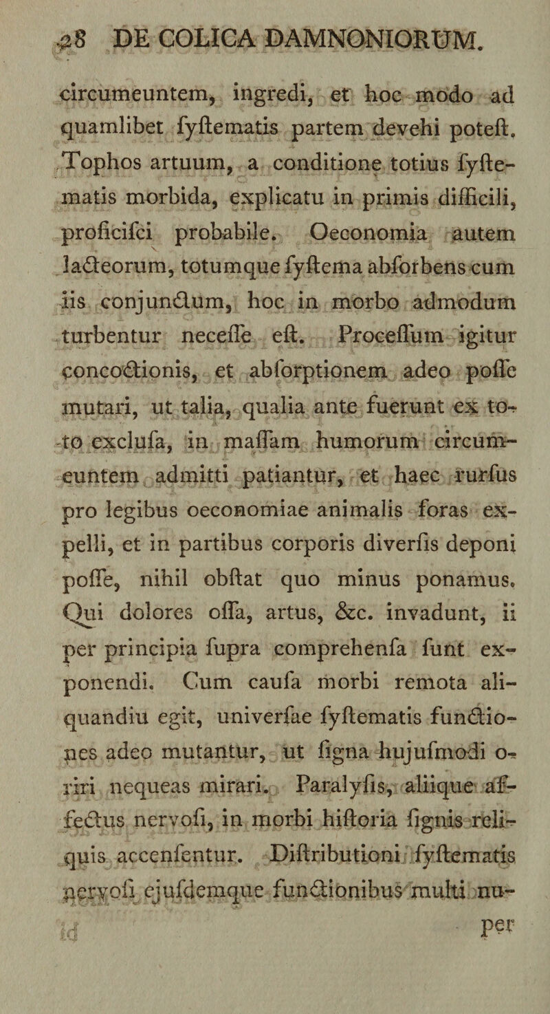 circumeuntem, ingredi, et hoc modo ad quamlibet fyftematis partem devehi poteft. Tophos artuum, a conditione totius fyfte¬ matis morbida, explicatu in primis difficili, proficifci probabile. Oeconomia autem ladeorum, totumque fyftema ablbrbens cum iis conjundum, hoc in morbo admodum turbentur necefle eft. Proceflum igitur concodionis, et abforptionem adeo pofle mutari, ut talia, qualia ante fuerunt ex to¬ to exclufa, in maflam humorum circum¬ euntem admitti patiantur, et haec rurfus pro legibus oeconomiae animalis foras ex¬ pelli, et in partibus corporis diverfis deponi pofle, nihil obftat quo minus ponamus. Qui dolores offa, artus, &amp;c. invadunt, ii per principia fupra comprehenfa funt ex¬ ponendi. Cum caufa morbi remota ali- quandiu egit, univerfae fyftematis fundio- pes adeo mutantur, ut figna hujufmodi o^ riri nequeas mirari. Paralyfis, aliique af- fedus nervofi, in morbi hiftoria fignis reli'^ quis accenfentur. Diftributioni fyftematis pervofi cjufdemque fundionibus multi nu- per
