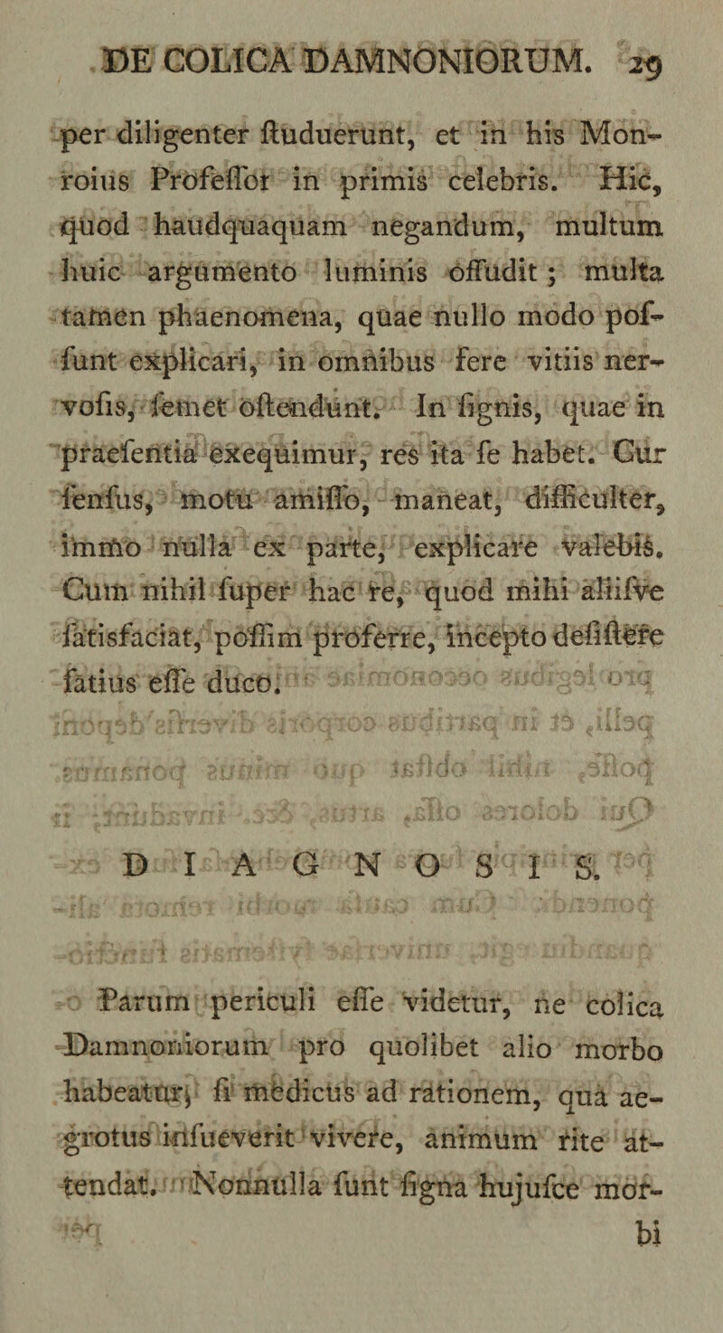 per diligenter ftuduerunt, et in his Mon^ roius Prdfeffot in primia celebris. Hic, i^uod haudqnaquam negandum, multum huic argumento luminis ofFudit; multa tamen phtienomena, quae nullo modo pof-^ funt explicari, in omnibus fere vitiis ner-^ vofis, femet oftendunti In fignis, quae in praeferitia exequimur, res ita fe habet. Gur lenfus, motu amiflb, maneat, dilEculter, imiUo nulla ex paite, explicare valehi^. Cum nihil fuper hac i*e, quod mihi aliifi^ facisfaciat, poffim proferre, incepto defift#e fatius efle duco. ^ DIAGNOSIS. Farum periculi effe videtur, ne colica Damnoniorum pro quolibet alio morbo habeattir^ fi' mCdicUs ad rationem, qua ae¬ grotus itlfueverit'vivere, animum rite at¬ tendat, n^Nonnulla funt figna hujufce mor-  hi