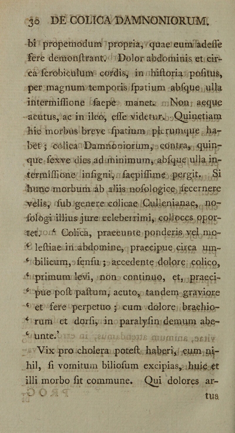 bi propemodum ^propria, qtJae eum adefle fere demonftrant. 'Dolor abdominis et cir¬ ca fcrobiculum cordis, in hiftoria pofitus, per magnum temporis fpatium abfque ulla intermillione faepe manet.. Non, aeque acutus, ac in ileo, effe videtur. ^-Quinetiam hic morbus breve fpatium plerumque ha¬ bet; colica Damnoniorum, odntfaj quin¬ que fexve dies adirtiinimumj abfque ulla in-- termilEone infigni, n faepiffimd pergit. Si morbum ab aliis nolblogicc) decernere v^elis, fub:^genere colicae Cullenianae, no- dbl6gi illius: jure celeberrimi, cplioces ppor- Colica, praeeunie ponderis vel mo- ^ leftiae in abdomine, praecipue circa um- ^ bilicum, fenfu ; accedente dolore colico, ^ primum levi, nom continuo, et, praeci- ^ pue poft paftum, acuto, tandem graviore ^ et fere perpetuo 5 cum dolore brachio- ^ rum et dorfi, in paralylin demum abe- * unte.’ ■ Vix pro cholera poteft habg^ri,, cum hil, li vomitum biliofum excipias, huic^et illi morbo fit commune. Qui dolores ar- V' ....