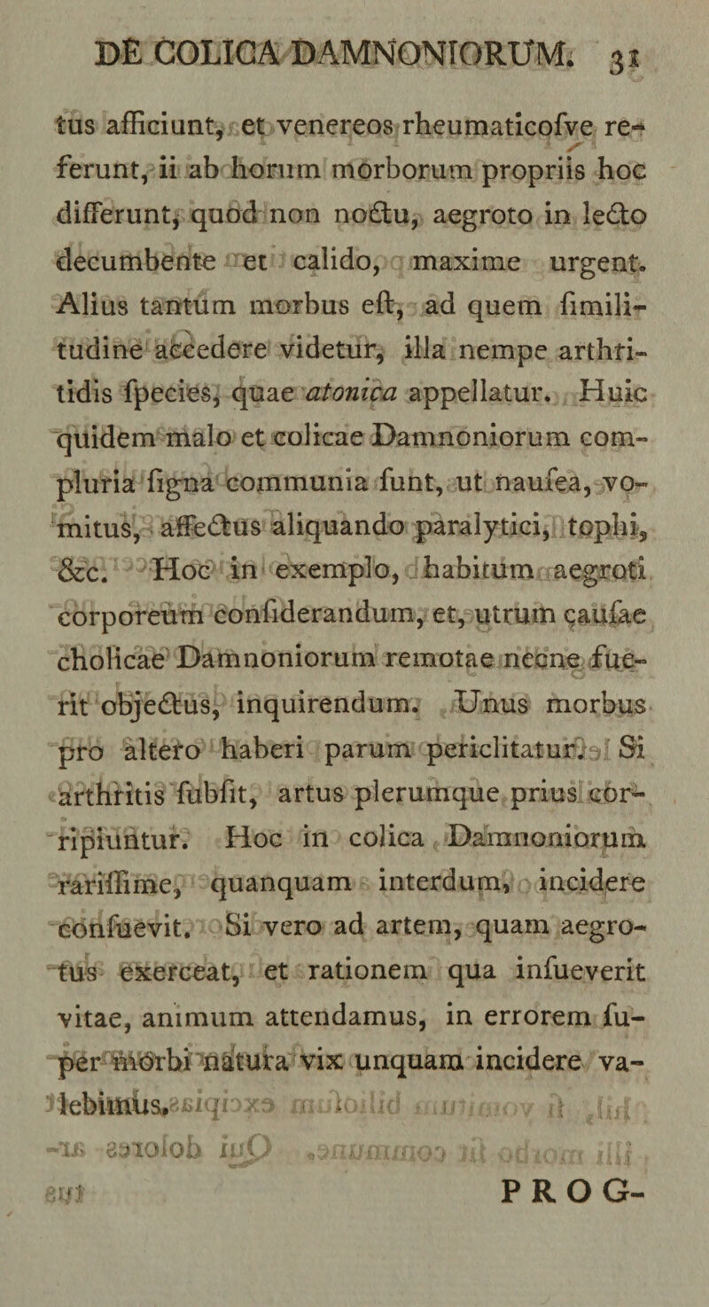 tus afficiuntj et venereos rheutnaticofve re- ferunt, ii ab horum morborum propriis hoe difFerunti quod-non no£tu, aegroto in ledlo decumbente et calido, maxime urgent. Alius tantum morbus eft^ ad quem fimili*- tudine aiscedere videtur, illa nempe arthri¬ tidis fpeeieSj quae atonica appellatur. Huic quidem malo et colicae Damnoniorum com¬ pluria figna communia funt, ut naufca, vo- 'mitus, afFedus aliquando paralytici, tophi, &amp;c. Hoc in exemplo, habitum aegroti corporeum confiderandum, et, utrum caufee cholicae^ Damnoniorum remotae neone^fiier» rit objeflus, inquirendum. Unus morbus pro alteto haberi parum periclitaturi; Si «arthritis fubfit, artus plerumque prius cbr^ ripiuntur. Hoc in colica Damnoniorum rariflime, quanquam interdum, incidero confuevit. Si vero ad artem, quam aegro¬ tus exerceat, et rationem qua infueverit vitae, animum attendamus, in errorem fu- per MOtbi'^na^ unquam incidere va¬ ri ebimUSr--- i^- h-iy PROG-