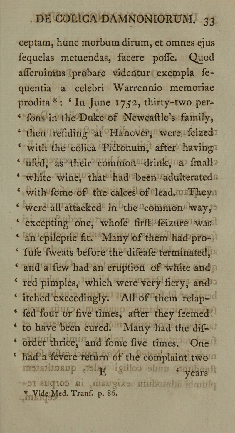 ceptam, hunc morbum dirum, et omnes ejus fequelas metuendas, facere pofle. Quod afleruimus probare videntur exempla fe« quentia a celebri Warrennio memoriae prodita^': ‘ In June 1752, thirty-two per- ‘ fons iri the Duke of Newcaftle’s family, ‘ then refidirig at Hanoverj were feized^ * with the ^colica Piftonum, after having ‘ ufed, as their ‘ common drink, a fmall&gt; * white wine, that had been adulteratedB; ‘ with forne of the calces*^ df lead, ’iii&gt;TheyA' ‘ were all attacked in^ tbe-cbrnmon way,3» ‘ excepting one, whofe firft feizure'^‘was ‘ an epileptic fit. Many df them %ad pro- fiife fweats before the difeafe ferminated, and a few had an eruptibri df whke and red pimples, which were very fiery, and^ itched exceedingly. All df them relap- fed four dr five times, after they feemed to have been curcd. Many had the dif- order thrice, and forne five times. One had a Levere retiirn of the complaint two Vid^.Med. Tranf. p. 86. . \ , A i:. . •... ■