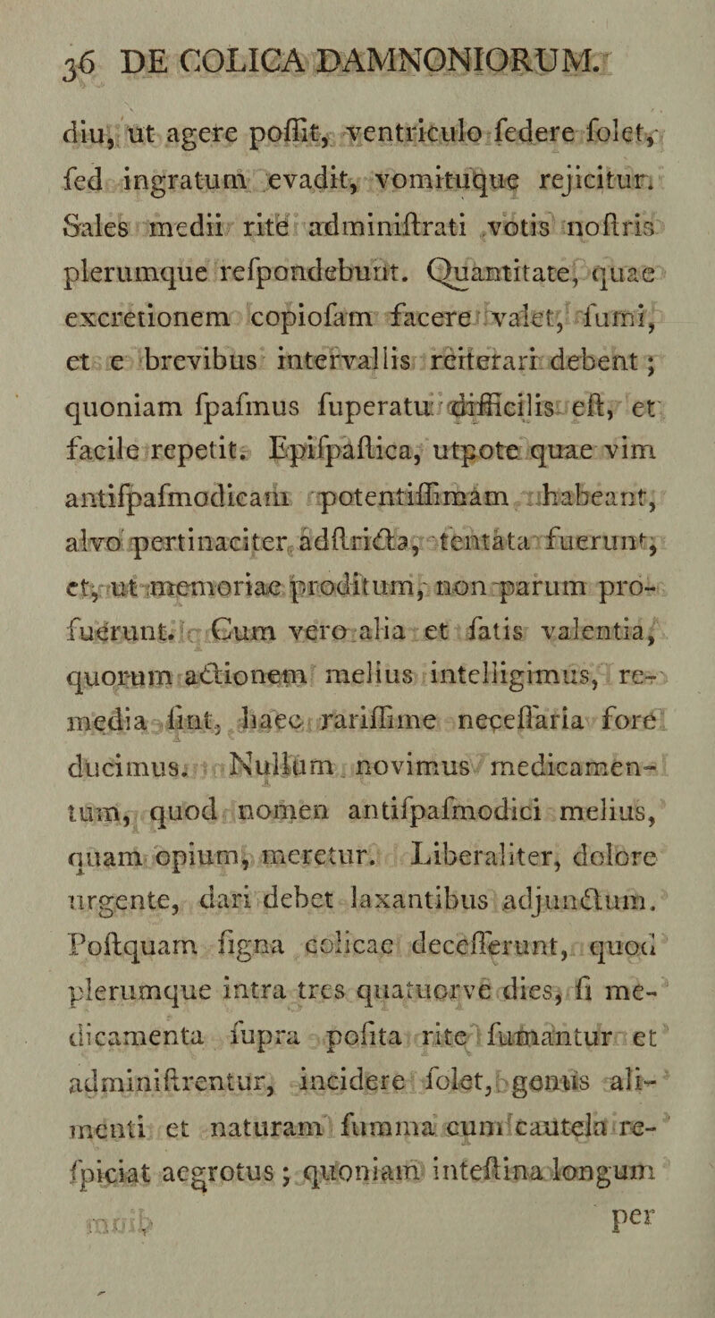 diu, ut agere ^ventriculo federe folet, fed ingratum evacjit, vomituqu^ rejicitur. Sales medii ritd aidminiftrati votis noflris plerumque refpondeburit. Quantitate, quae excretionem copiofam facere valet, lurni, et e brevibus intervallis rerterarr debent; quoniam fpafmus fuperatu difficilis- eft, et' facile repetitr Epifpaflica, utpote. quae vim antifpafmodieaiii potentiffimam ffiabeant, alvo pertinaciter^adRridia, tentata fueruntj ct^nutimeuioriae proditum,' non parum pro¬ fuerunt. Gum vero alia et fatis valentia, quorum adiionem melius intclligimus, re-r media fint, baeo rariffime neqeffaria fore ducimus; Nullam novimus medicamen¬ tum, quod nomen antifpafmodici melius, quam opium, meretur. Liberaliter, dolore urgente, dari debet laxantibus adjumSum. Poftquarn figna colicae deceflerunt, quod plerumque intra tres quatuorve dies, fi me¬ dicamenta fupra pofita rite futuantur et adminiftrentur, incidere folet,: genus ali¬ menti et naturam fumma cuodcautela re- fpiciat aegrotus; quoniam inteftlnalongum r. V