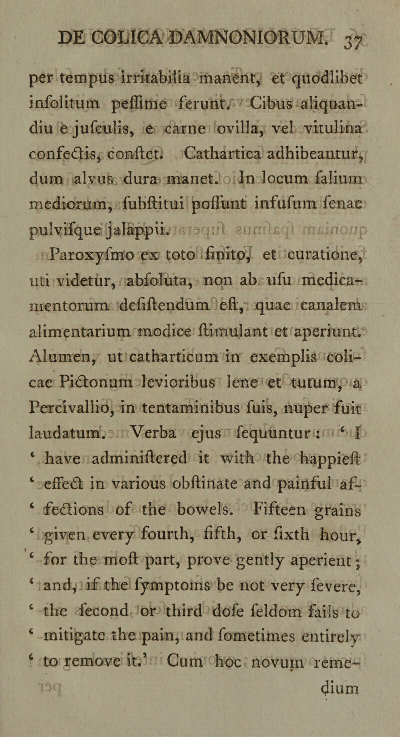 per templis irritabilia rnanent, et quodlibet infolitutn peffime ferunt^P Cibus aliquan- diu e jufculis, e carne ovilla, vel vitulina confeflis, conflet* Cathartica adhibeantur^ dum alvus dura manet. In locum falium mediorum, ^fubfti tu i poffunt infufum fenae pulviique jalappii. = r Paroxyfmo ex toto tfinitoj et curatione^ uti videtur, abfoluta, non ab ufu medicar mentorum defiftendum'^efl:,*'quae canalem alimentarium modice flimulant et aperiunt. Alumen, ut catharticum in exemplis coli¬ cae Pieflonum levioribus lene et tutum, a Percivallio, in tentaminibus fuis, nuper fuit laudatum. ^' Verba ejus ' fequuntur : ^ I ‘ have adminiflered it with the happieft ‘ effecfl in various obflinate and painful af~ ‘ fedions of the bowels. Fifteen grains ^ given every fourih, fifth, or fixth hour, f •• ‘ for the mofl part, prove gently aperient; ‘ and, :if the fymptoms be not very fevere, ‘ the fecond or third dofe feldom fails to ‘ mitigate the pain, and fometimes entirely f to remove it.’ Cum hoc novum reme- (Jium