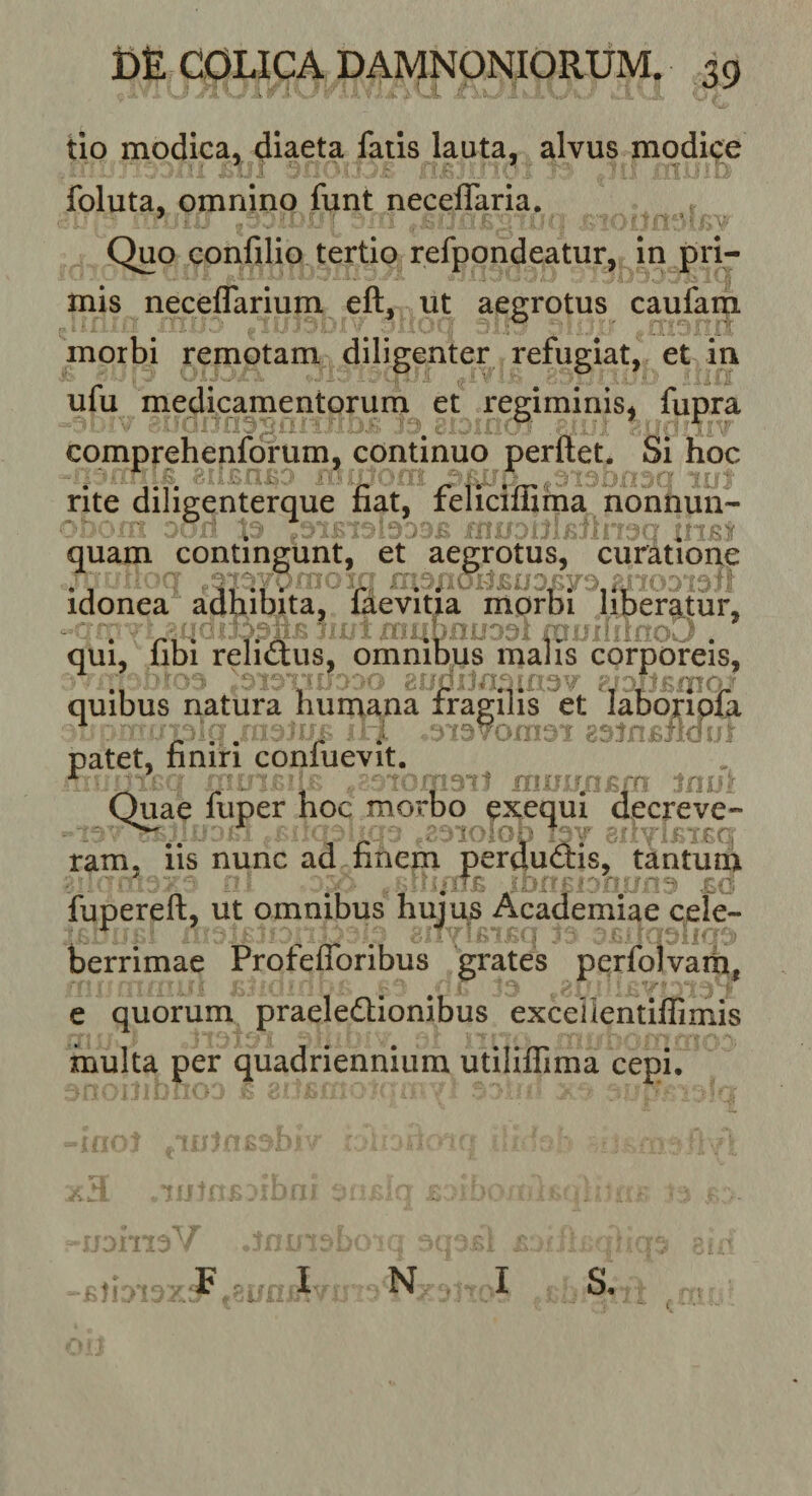 tio modica, diaeta fatis lauta, alvus modice foluta, omnino funt neceffaria. Quo confilio tertio refpondeatur, In pri¬ mis neceflarium eft, ut aegrotus caufam morbi remotam diligenter refugiat, et in ufu medicamentorum et regiminis, fupra comprehenforum, continuo perftet. Si hoc rite diligenterque fiat, felicimma nonnun- quam contingunt, et aegrotus, curatione idonea adhibita, laevitia morbi liberatur, qui, libi relictus, omnibus malis corporeis, quibus natura humana et labb^ipfa patet, finiri conluevit. ■ r . ■ Toma^ti im::- Quae fuper hoc morbo exequi decreve¬ ram. iis nunc ad finem perductis, tantum r i('!; fupereft, ut omnibus hujus Academiae cele¬ berrimae Profefforibus grates perfolvam, e quorum praeleQionibus excellentiflimis multa per quadriennium utililTima cepi. -Bliois ^ ' j ^ N I oii &lt; s.