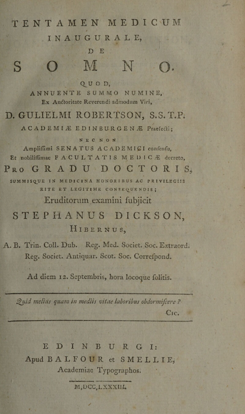 TENTAMEN MEDICUM I N A U G U R A L E, D E S O M N O. CLU o D, annuente summo numine. Ex Auiftoritate Reverendi admodum Viri, D. GULIELMI ROBERTSON, S.S.T.R ACADEMIA E D I N B U R G E N ^ PraefccTi; nec non AmpHITimi SENATUS ACADEMIGI confenfu. Et nobilifTimae F A C U E T A T 1 S M E l) 1 C .E decreto. Pro GRADU DOCTORIS, SUMMJSQ^UE IN MEDICINA HONORIBUS AC PRIVILEGIIS RITE ET LEGITIME CONSE (^U E N D 1 S ; Eruditorum examini fubjicit STEPHANUS DICKSON, Hibernus, A. B. Trin. Coli. Dub. Reg. Med. Societ. Soc. Extraord. Reg. Societ. Antiquar. Scot. Soc. Correfpond. Ad diem 12. Septembris, hora locoque folitis. ^lid melius quam in snediis vitae laboribus obdormifeere P Cic. EDINBURGI: Apud BALFOUR et SMELLIE^ Academiae Typographos. M,UCC,LXXXlI.i,