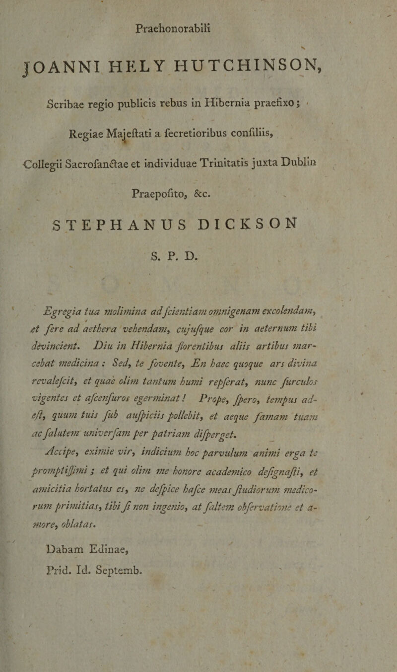 Praehonorabili / X JOANNI, HELY HUTCHINSON, Scribae regio publicis rebus in Hibernia praefixo; * . Regiae Majeflati a fecretioribus confiliis, Collegii Sacrofan6lae et individuae Trinitatis juxta Dublin Praepofito, &amp;c. STEPHANUSDICKSON S. P. D. Egregia tua vioUmhia adfcieiitiam omnigenam excole?tdamy / et fere ad aethera vehendam^ cujufque cor in aeternum tihi devincient. Diu in Hibernia fiorentihus aliis artibus mar~ cebat medicina : Sedy te foventey En haec quoque ars divina revalejcity et quae olim tantum humi repferaty 7iunc furculas vigentes et afcenfuros egerminat! PropCy fperoy tempus ad- efty quu7/i tuis fub aufpiciis pollebit, et aeque famam tua??i ac falute7n imiverfam per patriam difperget. Accipe, eximie vir, indiciimi hoc parvulum afihni erga te promptifimi ; et qui olim me honore academico defignafti, et a7?iicitia hortatus es, ne defpice hafce 7neas f udiorum medico- ru77i prwiitiasy tihi fi non ingenio, at faltcm ohfervatio7te et a- more, oblatas. Dabam Edinae, Prid. Id. Septemb. ' '