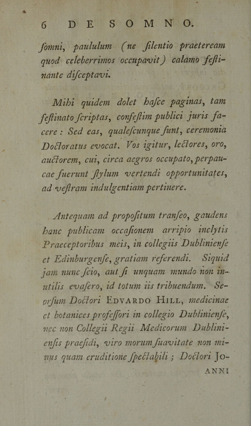 A fonmi^ paululum (ne filentio praeteream quod celeberrimos occupavit) calamo fejii-^ nante difceptavu Mihi quidem dolet hafce paginas^ tam fejlinato/criptas^ confejlim publici juris fa¬ cere : Sed easy qualefcunque funt^ ceremonia Do^oratus evocat. Vos igitur^ leSlores,, oro^ auBorem^ cui,, circa aegros occupato,, perpau¬ cae fuerunt fylum verte7idi opportunitates,, ad vefram indulgentiam pertinere. Antequam ad propofitum tranfeo, gaudens hanc publicam occaftonem arripio inclytis . Praeceptoribus meis, in collegiis Dublinienfe et Edinburgenfe, gratiam referendi. Siquid jam nunc fcio, aut ft unquam mundo non hw utilis evafero, id totum iis tribuendum, Se- orfum Bodiori Edvardo Hill-, fnedicinae et botallices profeffori in collegio Dublinienfe, nec non Collegii Regii Medicorum Dublini- eifis praefidi, viro morumfuavitate non mi¬ niis quam eruditione fped^tabili; Doclori Jo- ANNI
