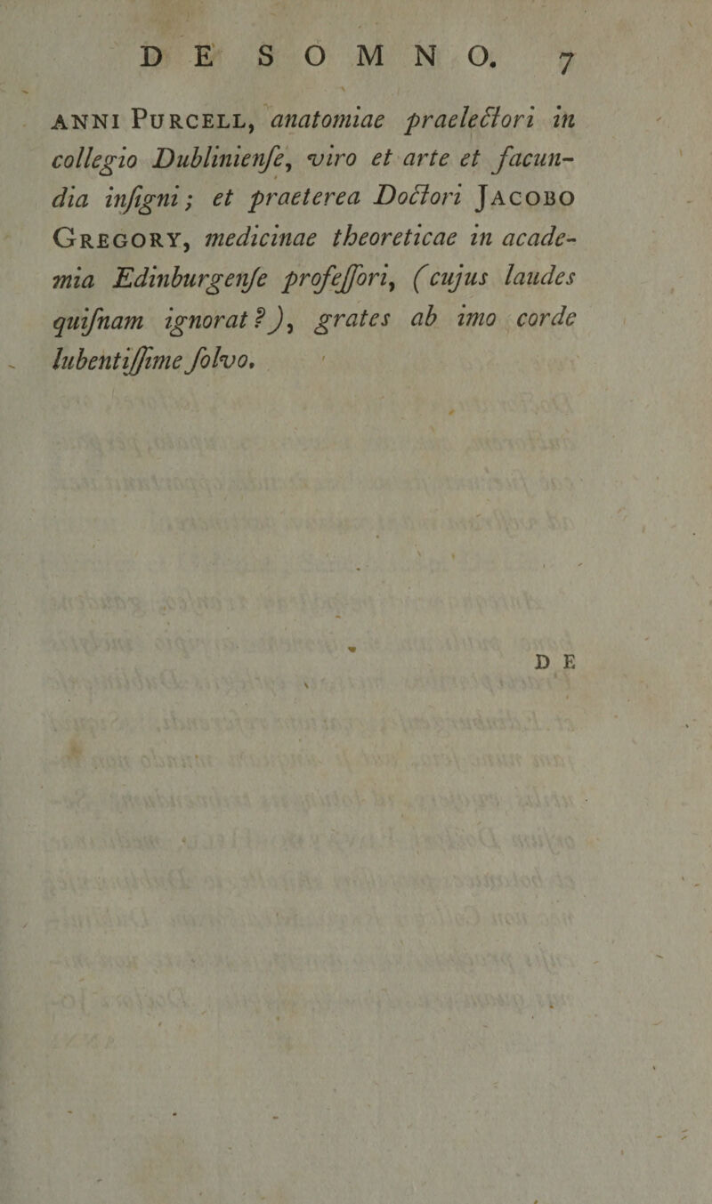 ANNI PuRCELL, praekSiori in collegio DubUnienfe\ njiro et arte et facun¬ dia infigni; et praeterea Dolori Jacobo Gregory, medicinae theoreticae in acade-- mia Edinhurgeiife profejfori^ (cujus laudes quifnam ignorat?)^ grates ab imo corde lubentiffime folvo. A D E