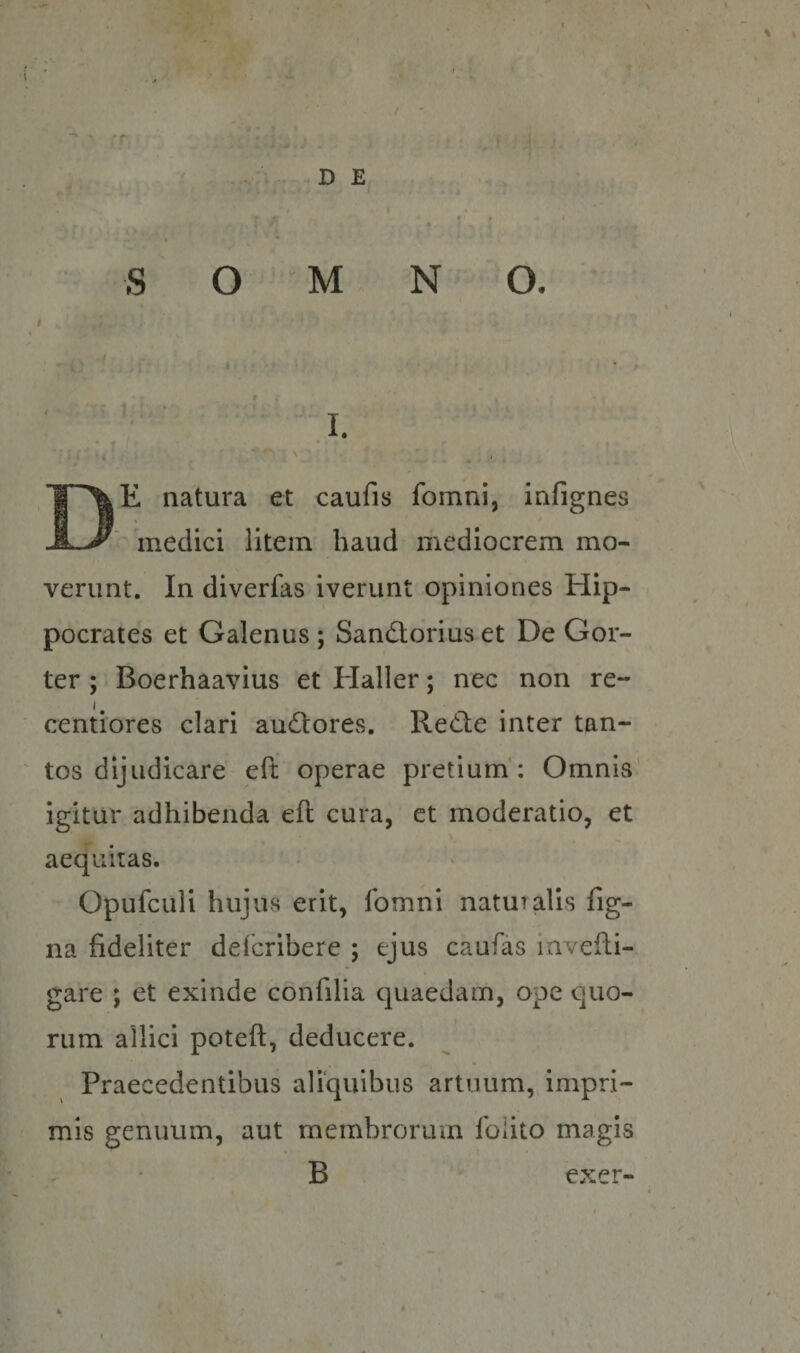 ' ■ . ’ . ' # ■ • ^ ' rr . 1 V • V -.DE I S O M N O. \ ,. ■ * ' .V ' ' I- De natura et caufis fomni, infignes  ‘ medici litem haud mediocrem mo¬ verunt. In diverfas iverunt opiniones Hip¬ pocrates et Galenus ; Sandoriuset De Gor- ter ; Boerhaavius et Elaller; nec non re- centiores clari audores. Rede inter tan¬ tos dijudicare efi: operae pretium': Omnis igitur adhibenda eft cura, et moderatio, et aequitas. Opufculi hujus erit, fomni naturalis fig- na fideliter defcribere ; ejus caufas lavefii- gare ; et exinde confilia quaedam, ope quo¬ rum allici poteft, deducere. * Praecedentibus aliquibus artuum, impri¬ mis genuum, aut membrorum folito magis B exer