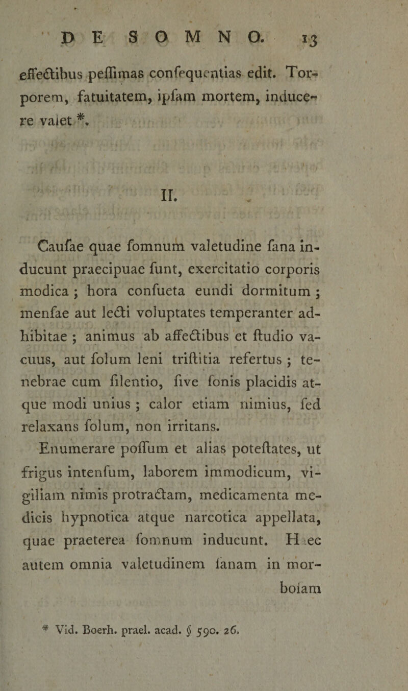 I effeftihus^peflimas confequentias edit. Tor-^ porem, fatuitatem, ipfam mortem, induce*’ re vaiet Caufae quae fomnum valetudine fana in¬ ducunt praecipuae funt, exercitatio corporis modica ; hora confueta eundi dormitum ; menfae aut ledi voluptates temperanter ad¬ hibitae ; animus ab afFedibus 'et ftudio va¬ cuus, aut folum leni triftitia refertus ; te- nebrae cum filentio, five fonis placidis at- I que modi unius ; calor etiam nimius, fed relaxans folum, non irritans. f * * •Enumerare poffum et alias poteftates, ut * 0 frigus intenfum, laborem immodicum, vi- i giliam nimis protradam, medicamenta me¬ dicis hypnotica atque narcotica appellata, quae praeterea fomnum inducunt. Haec autem omnia valetudinem fanam in nior- I * boiam * VId. Boerh. praei, acad. f 590. 26. I