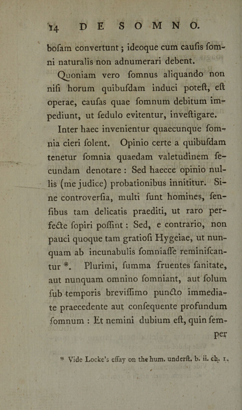 bofam convertunt; ideoque cum caufis fom- ni naturalis non adnumerari debent. Quoniam vero fomnus aliquando non ni(i horum quibufdam induci poteft, eft operae, caufas quae fomnum debitum im¬ pediunt, ut fedulo evitentur, inveftigare. Inter haec invenientur quaecunque fom-? nia cieri folent. Opinio certe a quibufdam tenetur fomnia quaedam valetudinem fe¬ cundam denotare : Sed haecce opinio nul¬ lis (me judice) probationibus innititur. Si¬ ne controverfia, multi funt homines, fen- fibus tam delicatis praediti, ut raro per- fedte fopiri poffint: Sed, e contrario, • non pauci quoque tam gratiofi Hygeiae, ut nun¬ quam ab incunabulis fomniafle reminifean- tur Plurimi, fumma fruentes fanitate, aut nunquam omnino fomniant, aut folum fub temporis breviffimo pundo immedia¬ te praecedente aut confequente profundum fomnum ; Et nemini dubium eft, quin fem- , peJT ^ Vide Locke*s eflay on the hum. underft, b. ii. cb. u s
