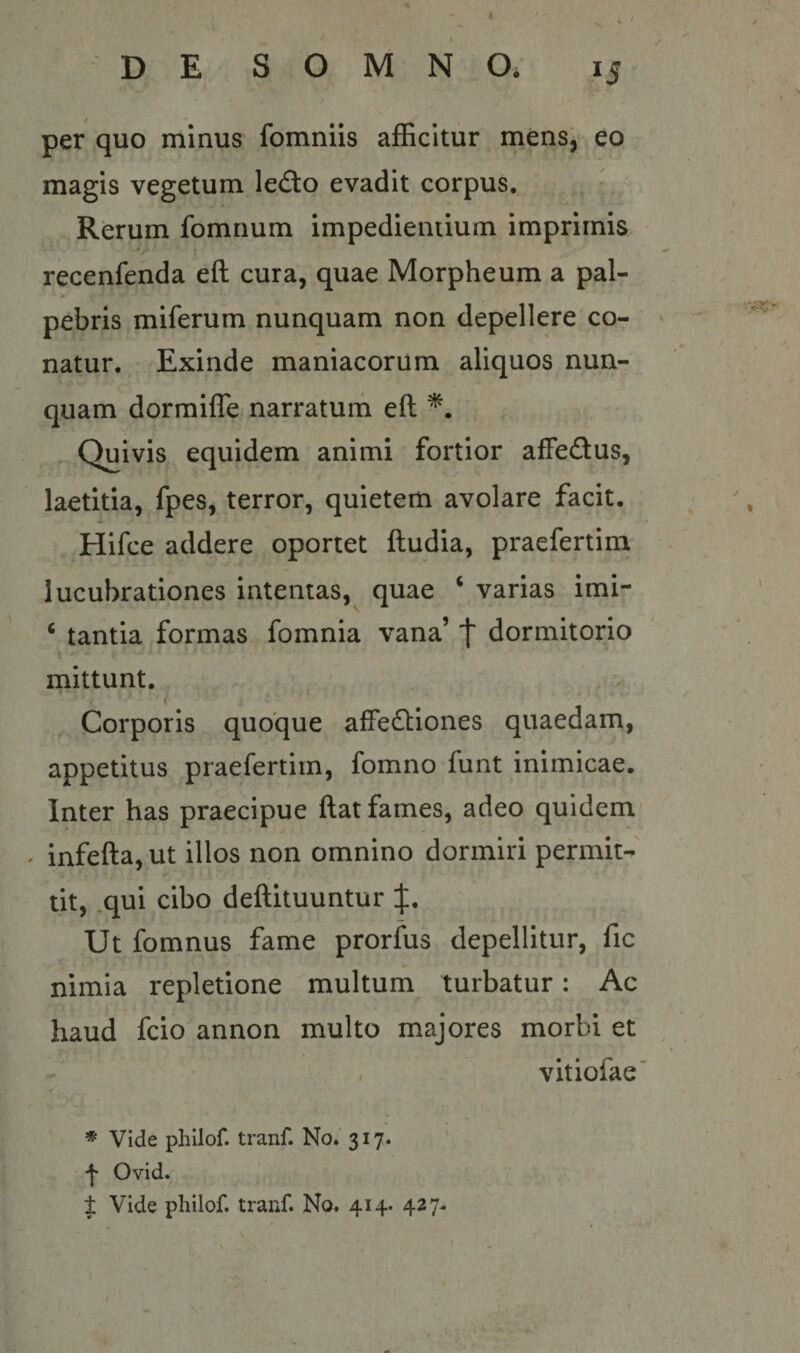 per quo minus fomniis afficitur mens, eo magis vegetum led:o evadit corpus. Rerum fomnum impedientium imprimis recenfenda eft cura, quae Morpheum a pal- pebris miferum nunquam non depellere co¬ natur. Exinde maniacorum aliquos nun¬ quam dormifle narratum eft Quivis equidem animi fortior affedus, laetitia, fpes, terror, quietem avolare facit. Hifce addere oportet ftudia, praefertim lucubrationes intentas, quae ‘ varias imi- ‘ tantia formas fomnia vana’ f dormitorio mittunt. Corporis quoque affectiones quaedam, appetitus praefertim, fomno funt inimicae. Inter has praecipue ftat fames, adeo quidem' infefta, ut illos non omnino dormiri permit¬ tit, .qui cibo deftituuntur Ut fomnus fame prorfus depellitur, fic nimia repletione multum turbatur: Ac haud fcio annon multo majores morbi et vitiofae' ♦ Vide phllof. tranf. No. 317. Ovid.