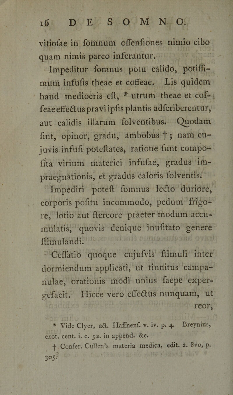 * ✓ vitiofae in .fbmnum offenfiones nimio cibo quam nimis parco inferantur. Impeditur foiiinus potu calido, potiffi- mum infufis theae et coffeae. Lis quidem haud mediocris eft, ^ utrUrli theae et cof-, feaeeffeduspravi ipfis plantis adfcribereiitur, aut calidis illarum folvehtibus* Quodam fint, opinor, gradu, arnbobus f; nam cu- juvis infufi poteftates, ratione funt compo- fita virium materiei infufae, gradus im- praegnationis, et gradus caloris folventis. Impediri poteft fomnus ledo duriore, / corporis pofitu incommodo, pedum frigo¬ re, lotio aut ftercorc praeter modum accu¬ mulatis, quovis denique inufitato genere rtimulandl.  Ceffatio quoque cujufvis flimuli inter” dormiendum applicati, ut tinnitus campa- nulae, orationis rhodi unius faepe exper¬ gefacit. Hicce vero effedus nunquam, ut reor, * Vide Clyer, aa. HafFnenf. v. iv. p. 4. Breynius, exot. cent. i. c. 52. in append. &amp;c. + Confer. Ciillen^s materia medica, edit. 2. 8vo, p. I • 305- ' , ■ ■ • ’